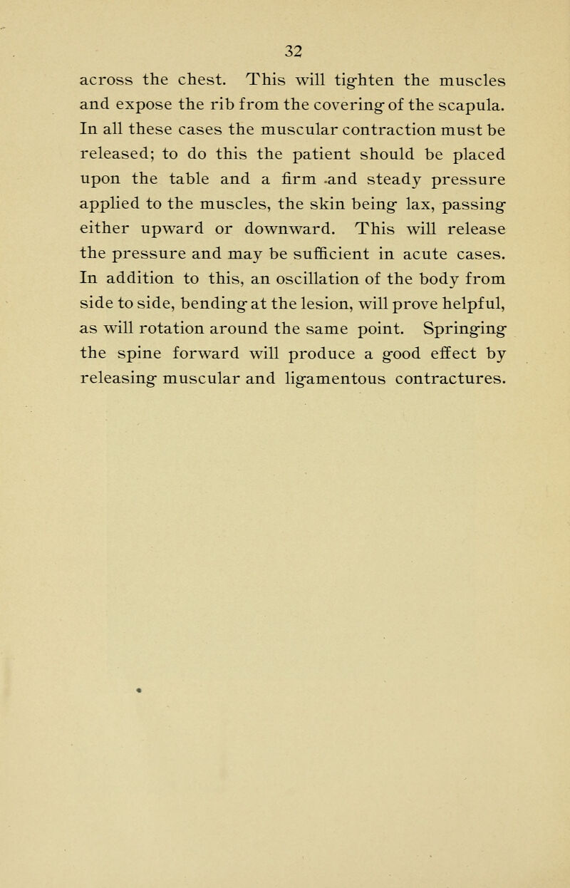 across the chest. This will tig-hten the muscles and expose the rib from the covering-of the scapula. In all these cases the muscular contraction must be released; to do this the patient should be placed upon the table and a firm -and steady pressure applied to the muscles, the skin being- lax, passing- either upward or downward. This will release the pressure and may be sufficient in acute cases. In addition to this, an oscillation of the body from side to side, bending- at the lesion, will prove helpful, as will rotation around the same point. Springing- the spine forward will produce a g-ood effect by releasing- muscular and ligamentous contractures.