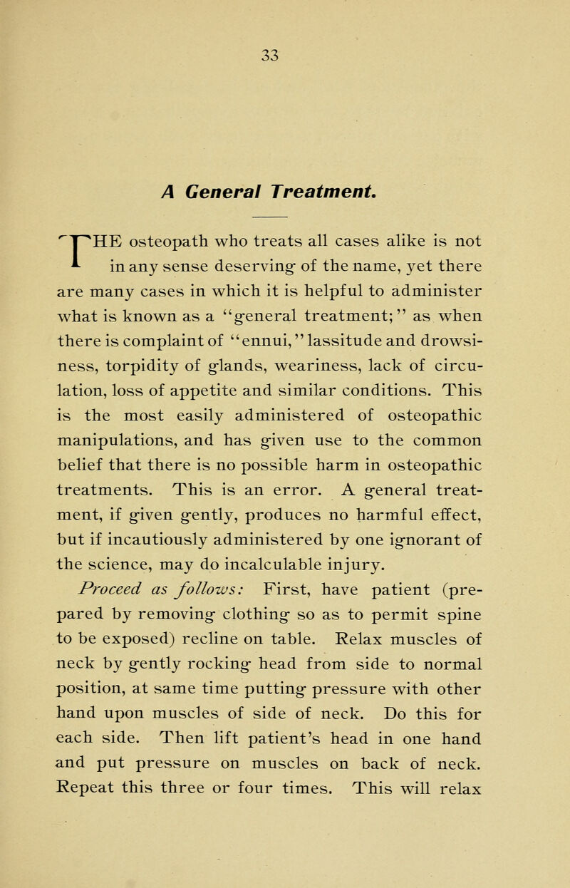 A General Treatment, ^T^HE osteopath who treats all cases alike is not *■ in any sense deserving- of the name, yet there are many cases in which it is helpful to administer what is known as a g-eneral treatment;  as when there is complaint of ennui, lassitude and drowsi- ness, torpidity of g-lands, weariness, lack of circu- lation, loss of appetite and similar conditions. This is the most easily administered of osteopathic manipulations, and has g-iven use to the common belief that there is no possible harm in osteopathic treatments. This is an error. A g-eneral treat- ment, if g-iven g-ently, produces no harmful effect, but if incautiously administered by one ig-norant of the science, may do incalculable injury. Proceed as follows: First, have patient (pre- pared by removing- clothing- so as to permit spine to be exposed) recline on table. Relax muscles of neck by g-ently rocking- head from side to normal position, at same time putting- pressure with other hand upon muscles of side of neck. Do this for each side. Then lift patient's head in one hand and put pressure on muscles on back of neck. Repeat this three or four times. This will relax