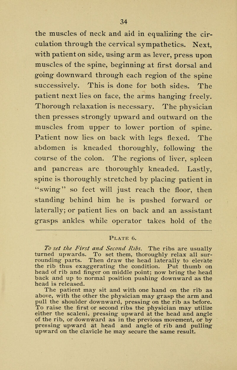 the muscles of neck and aid in equalizing- the cir- culation throug-h the cervical sympathetics. Next, with patient on side, using- arm as lever, press upon muscles of the spine, beginning- at first dorsal and g-oing- dov^nw^ard throug-h each reg-ion of the spine successively. This is done for both sides. The patient next lies on face, the arms hang-ing- freely. Thoroug-h relaxation is necessary. The physician then presses strong-ly upw^ard and outw^ard on the muscles from upper to low^er portion of spine. Patient novv^ lies on back v^ith leg's flexed. The abdomen is kneaded thoroug-hly, follow^ing- the course of the colon. The reg-ions of liver, spleen and pancreas are thoroug-hly kneaded. Lastly, spine is thoroug-hly stretched by placing- patient in sw^ing- so feet will just reach the floor, then standing- behind him he is pushed forward or laterally; or patient lies on back and an assistant g-rasps ankles while operator takes hold of the Plate 6. To set the First a7id Second Ribs. The ribs are usually turned upwards. To set them, thoroug-hly relax all sur- rounding parts. Then draw the head laterally to elevate the rib thus exag-g-erating the condition. Put thumb on head of rib and finger on middle point; now bring- the head back and up to normal position pushing- downward as the head is released. The patient may sit and with one hand on the rib as above, with the other the physician may g-rasp the arm and pull the shoulder downward, pressing- on the rib as before. To raise the first or second ribs the physician may utilize either the scaleni, pressing- upward at the head and ang-le of the rib, or downward as in the previous movement, or by pressing- upward at head and ang-le of rib and pulling- upward on the clavicle he may secure the same result.