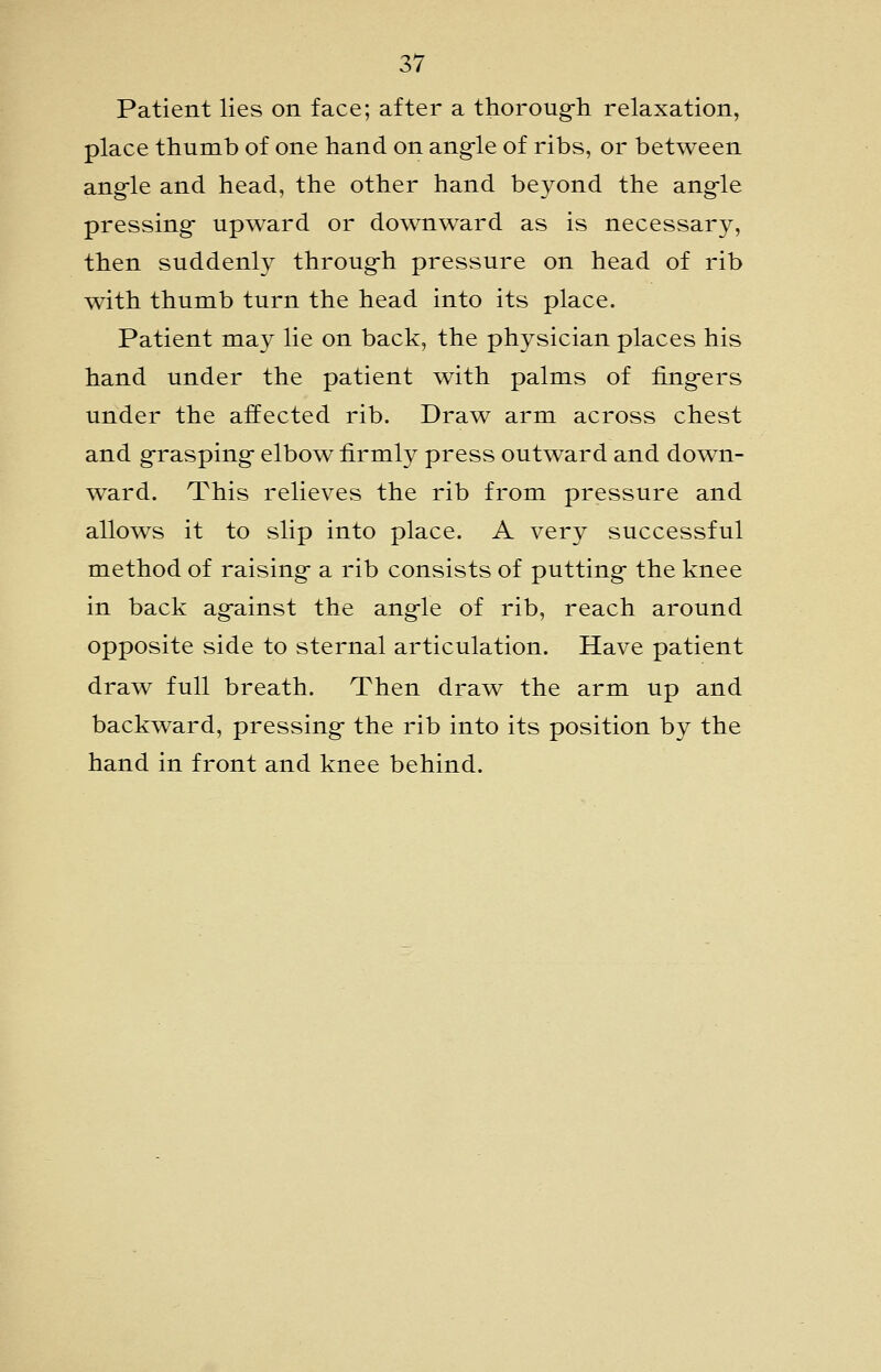 Patient lies on face; after a thoroug-h relaxation, place thumb of one hand on angle of ribs, or between ang-le and head, the other hand beyond the angle pressing- upward or downward as is necessary, then suddenly through pressure on head of rib with thumb turn the head into its place. Patient may lie on back, the physician places his hand under the patient with palms of fingers under the affected rib. Draw arm across chest and grasping elbow firmly press outward and down- ward. This relieves the rib from pressure and allows it to slip into place. A very successful method of raising a rib consists of putting the knee in back against the angle of rib, reach around opposite side to sternal articulation. Have patient draw full breath. Then draw the arm up and backward, pressing the rib into its position by the hand in front and knee behind.