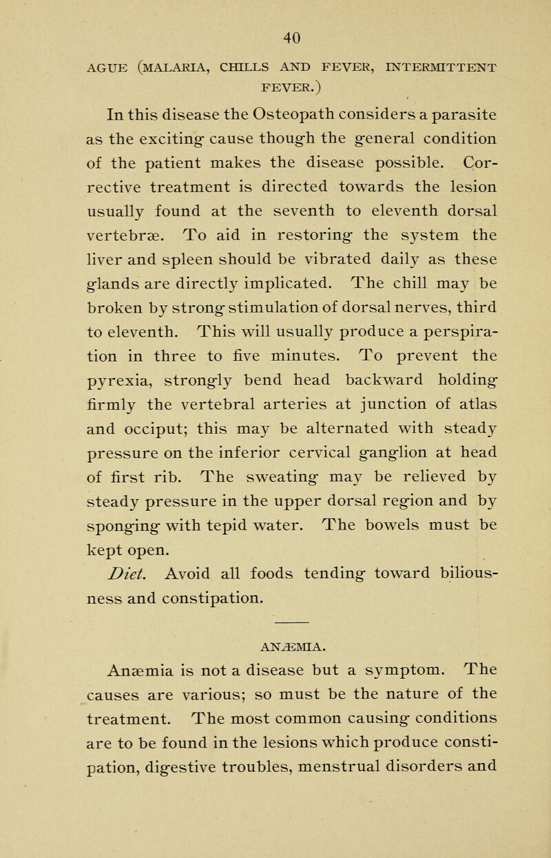 AGUE (malaria, chills AND FEVER, INTERMITTENT FEVER.) In this disease the Osteopath considers a parasite as the exciting- cause thoug-h the g-eneral condition of the patient makes the disease possible. Cor- rective treatment is directed towards the lesion usually found at the seventh to eleventh dorsal vertebrae. To aid in restoring- the system the liver and spleen should be vibrated daily as these g-lands are directly implicated. The chill may be broken by strong- stimulation of dorsal nerves, third to eleventh. This will usually produce a perspira- tion in three to five minutes. To prevent the pyrexia, strongly bend head backvs^ard holding- firmly the vertebral arteries at junction of atlas and occiput; this may be alternated with steady pressure on the inferior cervical g-ang-lion at head of first rib. The sweating- may be relieved by steady pressure in the upper dorsal reg-ion and by spong-ing- with tepid water. The bowels must be kept open. I?ieL Avoid all foods tending- toward bilious- ness and constipation. AN^^MIA. Anaemia is not a disease but a symptom. The causes are various; so must be the nature of the treatment. The most common causing- conditions are to be found in the lesions which produce consti- pation, dig-estive troubles, menstrual disorders and