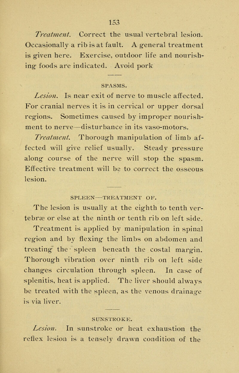 Treatment. Correct the usual vertebral lesion. Occasionally a rib is at fault. A g^eneral treatment is g-iven here. Exercise, outdoor life and nourish- ing- foods are indicated. Avoid pork SPASMS. Lesion. Is near exit of nerve to muscle affected. For cranial nerves it is in cervical or upper dorsal regions. Sometimes caused by improper nourish- ment to nerve—disturbance in its vaso-motors. Treatment. Thoroug-h manipulation of limb af- fected will g-ive relief usually. Steady pressure along- course of the nerve will stop the spasm. Effective treatment will be to correct the osseous lesion. SPLEEN TREATMENT OF. The lesion is usually at the eighth to tenth ver- tebras or else at the ninth or tenth rib on left side. Treatment is applied by manipulation in spinal region and by flexing the limbs on abdomen and treating the - spleen beneath the costal margin. Thorough vibration over ninth rib on left side changes circulation through spleen. In case of splenitis, heat is applied. The liver should always be treated with the spleen, as the venous drainage is via liver. SUNSTROKE. Lesion. In sunstroke or heat exhaustion the reflex lesion is a tenselv drawn condition of the