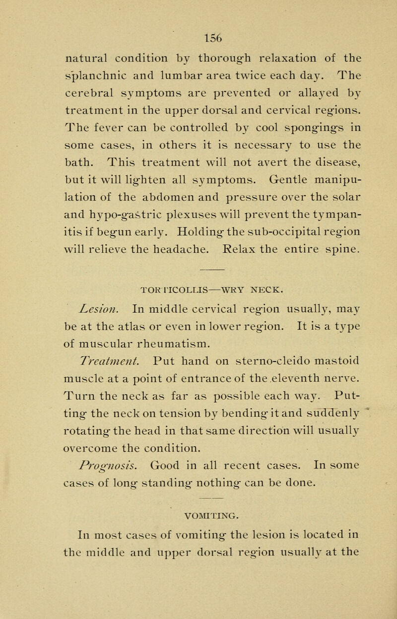 natural condition by thoroug-h relaxation of the splanchnic and lumbar area twice each day. The cerebral symptoms are prevented or allayed by treatment in the upper dorsal and cervical regions. The fever can be controlled by cool spong-ing-s in some cases, in others it is necessary to use the bath. This treatment will not avert the disease, but it will lighten all symptoms. Gentle manipu- lation of the abdomen and pressure over the solar and hypo-gastric plexuses will prevent the tympan- itis if begun early. Holding the sub-occipital region will relieve the headache. Relax the entire spine. TORllCOLLIS—WRY NECK. Lesion. In middle cervical region usually, may be at the atlas or even in lower region. It is a type of muscular rheumatism. TreaUnent. Put hand on sterno-cleido mastoid muscle at a point of entrance of the eleventh nerve. Turn the neck as far as possible each way. Put- ting the neck on tension by bending it and suddenly rotating the head in that same direction will usually overcome the condition. Pj'oo-nosis. Good in all recent cases. In some cases of long standing nothing can be done. VOMITrNTG. In most cases of vomiting the lesion is located in the middle and upper dorsal region usually at the