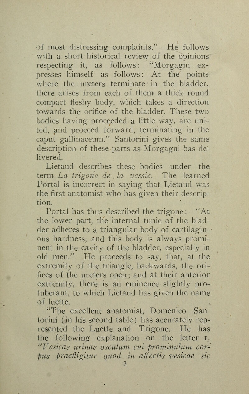 of most distressing complaints. He follows with a short historical review of the opinions respecting it, as follows: Morgagni ex- presses himself as follows: At the' points where the ureters terminates in the bladder, there arises from each of them a thick round compact fleshy body, which takes a direction towards the orifice of the bladder. These two bodies having proceeded a little way, are uni- ted, and proceed forward, terminating in the caput gallinaceum. Santorini gives the same description of these parts as Morgagni has de- livered. Lietaud describes these bodies under the term La trigone de la vessie. The learned Portal is incorrect in saying that Lietaud was the first anatomist who< has given their descrip- tion. Portal has thus described the trigone: At the lower part, the internal tunic of the blad- der adheres to a triangular body of cartilagin- • ous hardness, and this body is always promi- nent in the cavity of the bladder, especially in old men. He proceeds to say, that, at the extremity of the triangle, backwards, the ori- fices of the ureters open; and at their anterior extremity, there is an eminence slightly pro- tuberant, to which Lietaud has given the name of luette. The excellent anatomist, Domenico San- torini (in his second table) has accurately rep- resented the Luette and Trigone. He has the following explanation on the letter i. Vesicae urinae osenium cui prominulum cor- pus praeHigitur quod in aifectis vesicae sic