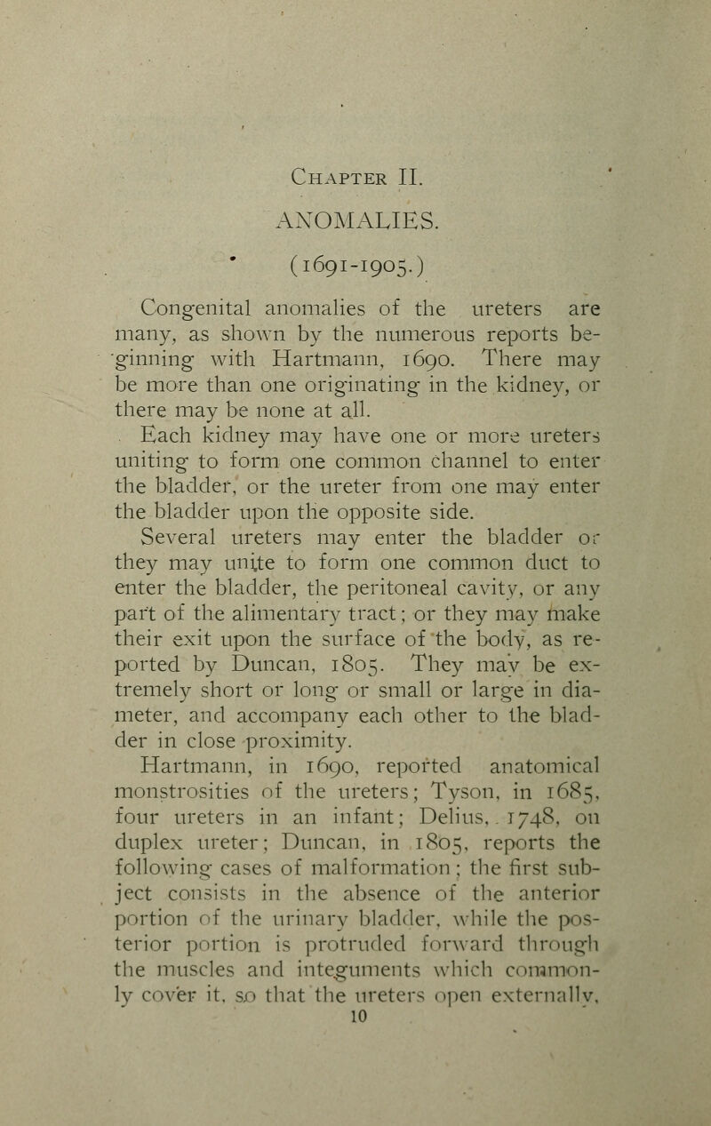 Chapter II. ANOMALIES. (1691-1905.) Congenital anomalies of the ureters are many, as shown by the numerous reports be- ginning with Hartmann, 1690. There may be more than one originating in the kidney, or there may be none at all. . Each kidney may have one or more ureters uniting to form one common channel to enter the bladder, or the ureter from one may enter the bladder upon the opposite side. Several ureters may enter the bladder or they may unite to form one common duct to enter the bladder, the peritoneal cavity, or any part of the alimentary tract; or they may make their exit upon the surface of the body, as re- ported by Duncan, 1805. They may be ex- tremely short or long or small or large in dia- meter, and accompany each other to the blad- der in close proximity. Hartmann, in 1690, reported anatomical monstrosities of the ureters; Tyson, in 1685, four ureters in an infant; Delius, . 1748, on duplex ureter; Duncan, in 1805, reports the following cases of malformation ; the first sub- ject consists in the absence of the anterior portion of the urinary bladder, while the pos- terior portion is protruded forward through the muscles and integuments which common- ly cover it, so that the ureters open externally,