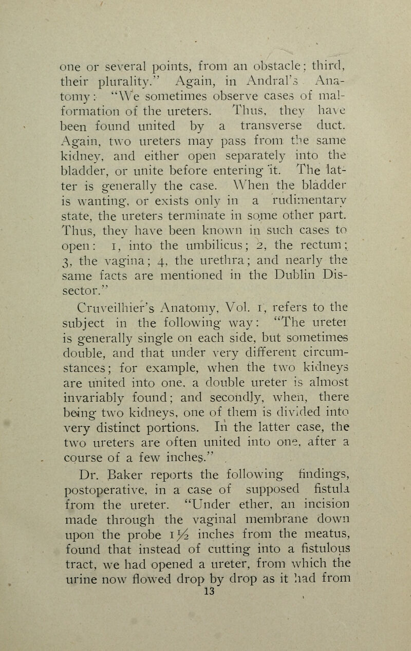 one or several points, from an obstacle; third, their plurality. Again, in Andral's Ana- tomy: We sometimes observe cases of mal- formation of the ureters. Thus, they have been found united by a transverse duct. Again, two ureters may pass from the same kidney, and either open separately into the bladder, or unite before entering 'it. The lat- ter is generally the case. When the bladder is wanting, or exists only in a rudimentary state, the ureters terminate in some other part. Thus, they have been known in such cases to open: i, into the umbilicus; 2, the rectum; 3, the vagina; 4, the urethra; and nearly the same facts are mentioned in the Dublin Dis- sector. Cruveilhier's Anatomy, Vol. 1, refers to the subject in the following way: The ureter is generally single on each side, but sometimes double, and that under very different circum- stances; for example, when the two kidneys are united into one. a double ureter is almost invariably found; and secondly, when, there being two kidneys, one of them is divided into very distinct portions. In the latter case, the two ureters are often united into one, after a course of a few inches. . Dr. Baker reports the following findings, postoperative, in a case of supposed fistula from the ureter. Under ether, an incision made through the vaginal membrane down upon the probe 1^2 inches from the meatus, found that instead of cutting into a fistulous tract, we had opened a ureter, from which the urine now flowed drop by drop as it had from