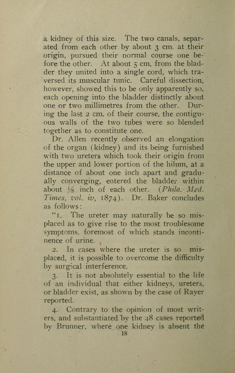 a kidney of this size. The two canals, separ- ated from each other by about 3 cm. at.their origin, pursued their normal course one be- fore the other. At about 5 cm. from the blad- der they united into a single cord, which tra- versed its muscular tunic. Careful dissection, however, showed this to be only apparently so, each opening into the bladder distinctly about one or two millimetres from the other. Dur- ing the last 2 cm. of their course, the contigu- ous walls of the two tubes were so blended together as to constitute one. Dr. Allen recently observed an elongation of the organ (kidney) and its being furnished with two ureters which took their origin from the upper and lower portion of the hilum, at a distance of about one inch apart and gradu- ally converging, entered the bladder within about j4> inch of each other. (Phila. Med. Times, vol. iv, 1874). Dr. Baker concludes as follows: 1. The ureter may naturally be so mis- placed as to give rise to the most troublesome symptoms, foremost of which stands inconti- nence of urine. 2. In cases where the ureter is so mis- placed, it is possible to overcome the difficulty by surgical interference. 3. It is not absolutely essential to the life of an individual that either kidneys, ureters, or bladder exist, as shown by the case of Raver reported. 4. Contrary to the opinion of most writ- ers, and substantiated by the 48 cases reported by Brunner, where one kidney is absent the