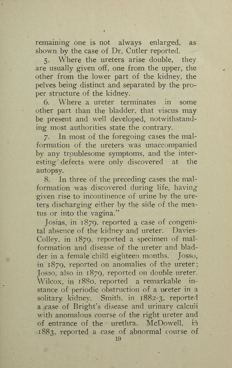 remaining one is not always enlarged, as shown by the case of Dr. Cutler reported. 5. Where the ureters arise double, they are usually given off, one frorn the upper, the other from the lower part of the kidney, the pelves being distinct and separated by the pro- per structure of the kidney. 6. Where a ureter terminates in some other part than the bladder, that visc'us may be present and well developed, notwithstand- ing most authorities state the contrary. 7. In most of the foregoing cases the mal- formation of the ureters was unaccompanied by any troublesome symptoms, and the inter- esting'defects were only discovered at the autopsy. 8. In three of the preceding cases the mal- formation was discovered during life, having given rise to incontinence of urine by the ure- ters discharging either by the side of the mea- tus or into the vagina. Josias, in 1879, reported a case of congeni- tal absence of the kidney and ureter. Davies- Colley, in 1879, reported a specimen of mal- formation and disease of the ureter and blad- der in a female child eighteen months. Josso, in 1879, reported on anomalies of the ureter; Josso, also in 1879, reported on double ureter. Wilcox, in 1880, reported a remarkable in- stance of periodic obstruction of a ureter in a solitary kidney. Smith, in 1882-3, reported a case of Bright's disease and urinary calculi with anomalous course of the right ureter and of entrance of the urethra. McDowell, in 1883, reported a case of abnormal course of