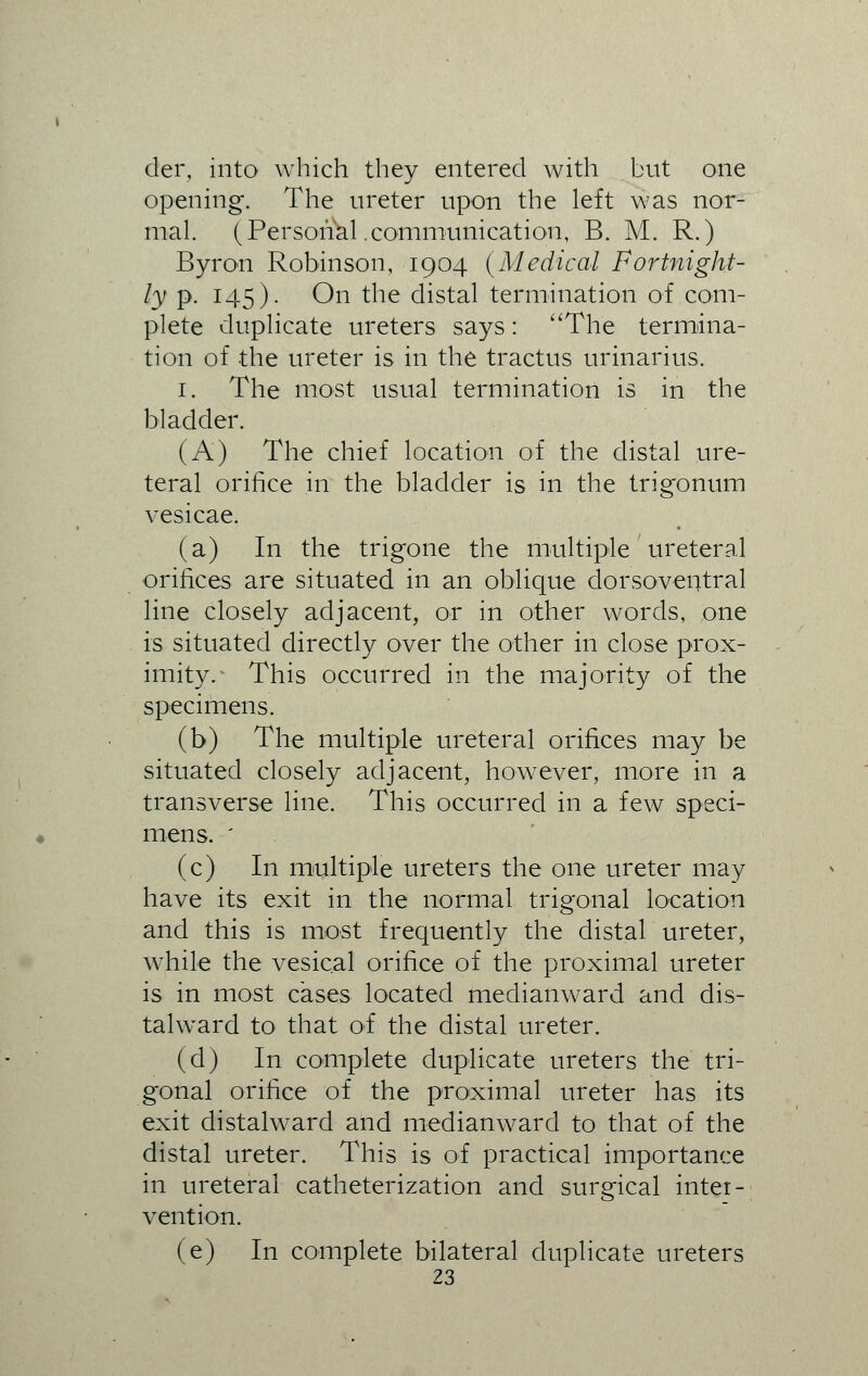 der, into which they entered with but one opening. The ureter upon the left was nor- mal. (Personal .communication, B. M. R.) Byron Robinson, 1904 (Medical Fortnight- ly p. 145). On the distal termination of com- plete duplicate ureters says: The termina- tion of the ureter is in the tractus urinarius. 1. The most usual termination is in the bladder. (A) The chief location of the distal ure- teral orifice in the bladder is in the trigonum vesicae. (a) In the trigone the multiple ureteral orifices are situated in an oblique dorsoventral line closely adjacent, or in other words, one is situated directly over the other in close prox- imity.- This occurred in the majority of the specimens. (b) The multiple ureteral orifices may be situated closely adjacent, however, more in a transverse line. This occurred in a few speci- mens. ' (c) In multiple ureters the one ureter may have its exit in the normal trigonal location and this is most frequently the distal ureter, while the vesical orifice of the proximal ureter is in most cases located medianward and dis- talward to that of the distal ureter. (d) In complete duplicate ureters the tri- gonal orifice of the proximal ureter has its exit distalward and medianward to that of the distal ureter. This is of practical importance in ureteral catheterization and surgical inter- vention. (e) In complete bilateral duplicate ureters