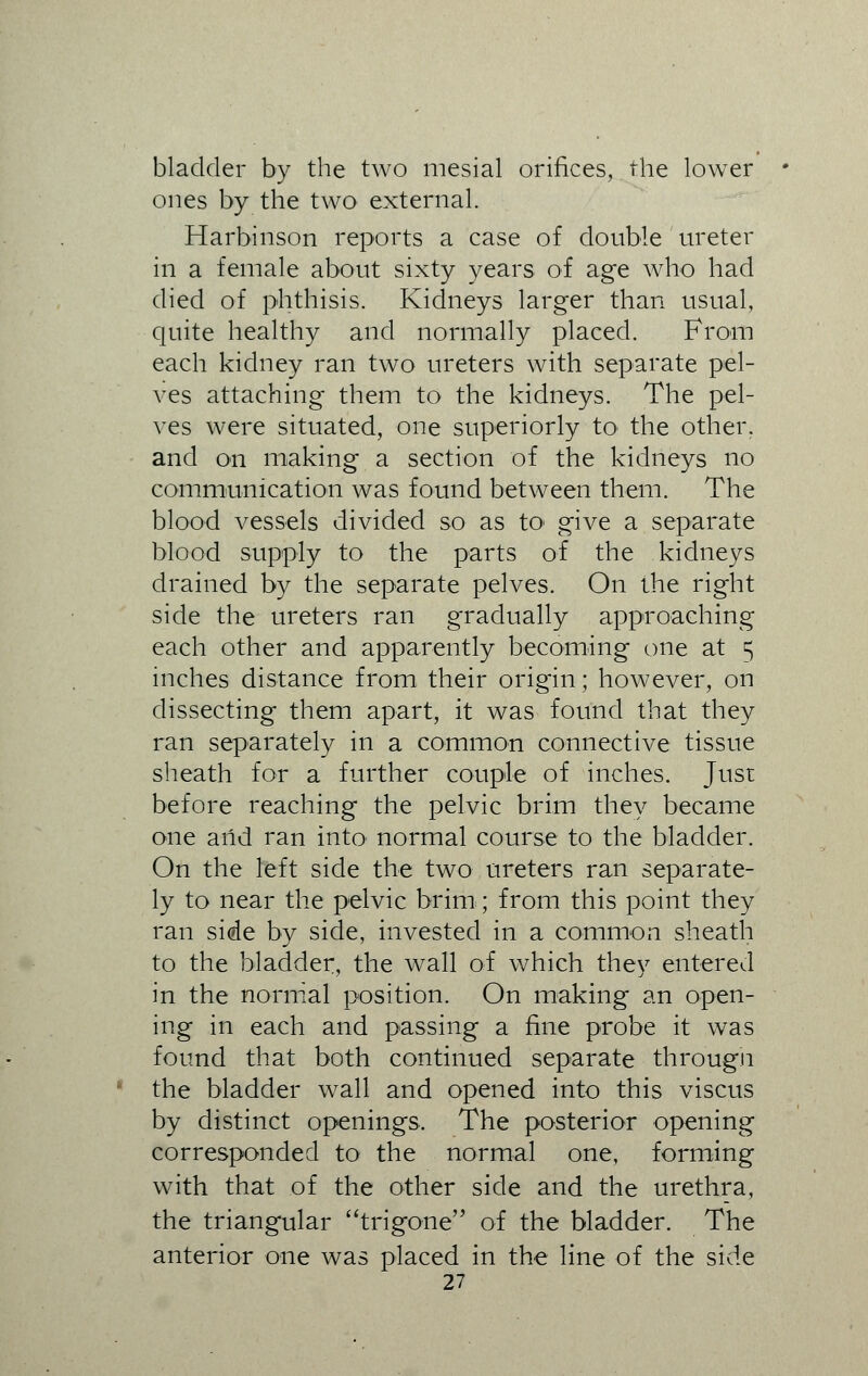 bladder by the two mesial orifices, the lower ones by the two external. Harbinson reports a case of double ureter in a female about sixty years of age who had died of phthisis. Kidneys larger than usual, quite healthy and normally placed. From each kidney ran two ureters with separate pel- ves attaching- them to the kidneys. The pel- ves were situated, one superiorly to the other, and on making a section of the kidneys no communication was found between them. The blood vessels divided so as to give a separate blood supply to the parts of the kidneys drained by the separate pelves. On the right side the ureters ran gradually approaching each other and apparently becoming one at 5 inches distance from their origin; however, on dissecting them apart, it was found that they ran separately in a common connective tissue sheath for a further couple of inches. Just before reaching the pelvic brim they became one arid ran into normal course to the bladder. On the left side the two ureters ran separate- ly to near the pelvic brim; from this point they ran side by side, invested in a common sheath to the bladder, the wall of which they entered in the normal position. On making an open- ing in each and passing a fine probe it was found that both continued separate through the bladder wall and opened into this viscus by distinct openings. The posterior opening corresponded to the normal one, forming with that of the other side and the urethra, the triangular trigone of the bladder. The anterior one was placed in the line of the side