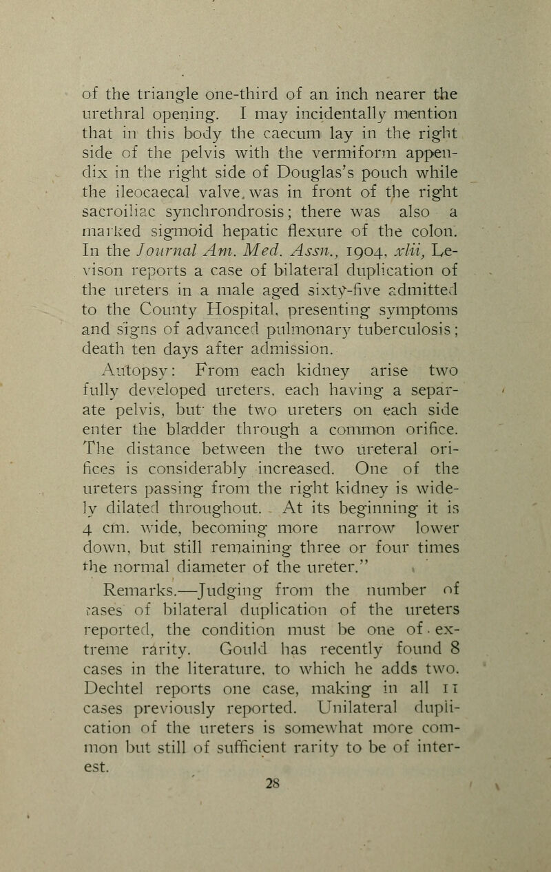 of the triangle one-third of an inch nearer the urethral opening. I may incidentally mention that in this body the caecum lay in the right side of the pelvis with the vermiform appen- dix in the right side of Douglas's pouch while the ileoeaecal valve, was in front of the right sacroiliac synchrondrosis; there was also a marked sigmoid hepatic flexure of the colon. In the Journal Am. Med. Assn., 1904, xlii, Le- vison reports a case of bilateral duplication of the ureters in a male aged sixty-five admitted to the County Hospital, presenting symptoms and signs of advanced pulmonary tuberculosis; death ten days after admission. Autopsy: From each kidney arise two fully developed ureters, each having a separ- ate pelvis, but' the two ureters on each side enter the bladder through a common orifice. The distance between the two ureteral ori- fices is considerably increased. One of the ureters passing from the right kidney is wide- ly dilated throughout. At its beginning it is 4 cm. wide, becoming more narrow lower down, but still remaining three or four times the normal diameter of the ureter. Remarks.—Judging from the number of tases of bilateral duplication of the ureters reported, the condition must be one of • ex- treme rarity. Gould has recently found 8 cases in the literature, to which he adds two. Dechtel reports one case, making in all 11 cases previously reported. Unilateral dupli- cation of the ureters is somewhat more com- mon but still of sufficient rarity to be of inter- est.