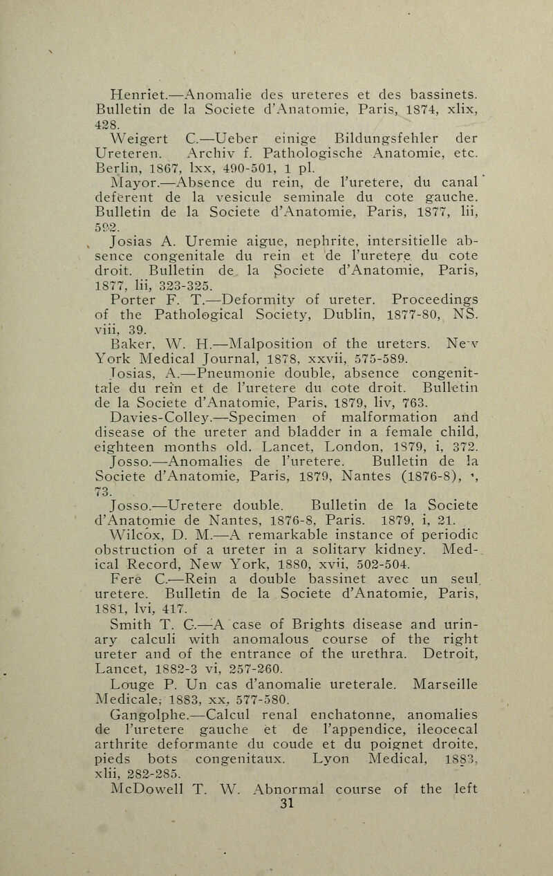 Henriet.—Anomalie des ureteres et des bassinets. Bulletin de la Societe d'Anatomie, Paris, 1874, xlix, 428. Weigert C.—Ueber einige Bildungsfehler der Ureteren. Archiv f. Pathologische Anatomie, etc. Berlin, 1867, lxx, 490-501, 1 pi. Mayor.—Absence du rein, de l'uretere, du canal deferent de la vesicule seminale du cote gauche. Bulletin de la Societe d'Anatomie, Paris, 1877, Hi, 59-2. Josias A. Uremie aigue, nephrite, intersitielle ab- sence congenitale du rein et de l'uretere du cote droit. Bulletin de la $ociete d'Anatomie, Paris, 1877, Hi, 323-325. Porter F. T.—Deformity of ureter. Proceedings of the Pathological Society, Dublin, 1877-80, NS. viii, 39. Baker, W. H.—Malposition of the ureters. New York Medical Journal, 1878, xxvii, 575-589. Tosias, A.-—-Pneumonie double, absence congenit- tale du rein et de l'uretere du cote droit. Bulletin de la Societe d'Anatomie, Paris, 1879, liv, 763. Davies-Colley.—Specimen of malformation and disease of the ureter and bladder in a female child, eighteen months old. Lancet, London, 1S79, i, 372. Josso.—Anomalies de l'uretere. Bulletin de la Societe d'Anatomie, Paris, 1879, Nantes (1876-8), % 73. , Josso.—Uretere double. Bulletin de la Societe d'Anatomie de Nantes, 1876-8, Paris. 1879, i, 21. Wilcox, D. M.—A remarkable instance of periodic obstruction of a ureter in a solitary kidney. Med- ical Record, New York, 1880, xvii, 502-504. Fere O—Rein a double bassinet avec un seul. uretere. Bulletin de la Societe d'Anatomie, Paris, 1881, lvi, 417. Smith T. G.—A. case of Brights disease and urin- ary calculi with anomalous course of the right ureter and of the entrance of the urethra. Detroit, Lancet, 1882-3 vi, 257-260. Louge P. Un cas d'anomalie ureterale. Marseille Medicale,- 1883, xx, 577-580. Gangolphe.—Calcul renal enchatonne, anomalies de l'uretere gauche et de l'appendice, ileocecal arthrite deformante du coude et du poignet droite, pieds bots congenitaux. Lyon Medical, 1S83, xlii, 282-285. McDowell T. W. Abnormal course of the left