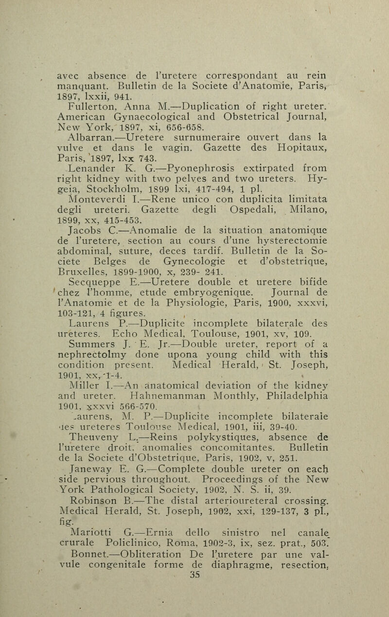 avec absence de l'urctere correspondant au rein manquant. Bulletin de la Societe d'Anatomie, Paris, 1897, lxxii, 941. Fullerton, Anna M.—Duplication of right ureter. American Gynaecological and Obstetrical Journal, New York, 1897, xi, 656-658. Albarran.—Uretere surnumeraire ouvert dans la vulve et dans le vagin. Gazette des Hopitaux, Paris, '1897, lxx 743. Lenander K. G.—Pyonephrosis extirpated from right kidney with two pelves and two ureters. Hy- geia, Stockholm, 1899 lxi, 417-494, 1 pi. Monteverdi I.—Rene unico con duplicita limitata degli ureteri. Gazette degli Ospedali, Milano, 1899, xx, 415-453. Jacobs C.—Anomalie de la situation anatomique de l'uretere, section au cours d'une hysterectomie abdominal, suture, deces tardif. Bulletin de la So- ciete Beiges de Gynecologie et d'obstetrique, Bruxelles, 1899-1900, x, 239- 241. Secqueppe E.—Uretere double et uretere bifide chez 1'homme, etude embryogenique. Journal de l'Anatomie et de la Physiologie, Paris, 1900, xxxvi, 103-121, 4 figures. Laurens P.—Duplicite incomplete bilaterale des ureteres. Echo Medical, Toulouse, 1901, xv, 109. Summers J. E. Jr.—Double ureter, report of a nephrectolmy done upona young child with this condition present. Medical Herald, > St. Joseph, 1901. xx,'1-4. Miller I.—An anatomical deviation of the kidney and ureter. Hahnemanman Monthly, Philadelphia 1901, xxxvi 566-570. Laurens, M. P.—Duplicite incomplete bilaterale •le? ureteres Toulouse Medical, 1901, iii, 39-40. Theuveny L.—Reins polykystiques, absence de l'uretere droit, anomalies concomitantes. Bulletin de la Societe d'Obstetrique, Paris, 1902, v, 251. Janeway E. G.—Complete double ureter on each side pervious throughout. Proceedings of the New York Pathological Society, 1902, N. S. ii, 39. Robinson B.—The distal arterioureteral crossing. Medical Herald, St. Joseph, 1902, xxi, 129-137, 3 pi., fig. Mariotti G.—Ernia dello sinistro nel canale_ crurale Policlinico, Roma, 1902-3, ix, sez. prat., 503. Bonnet.—Obliteration De l'uretere par une val- vule congenitale forme de diaphragme, resection.