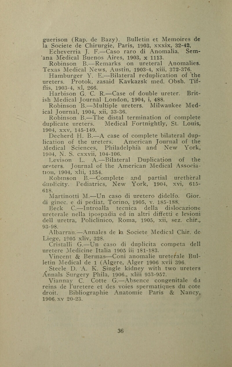 guerison (Rap. de Bazy). Bulletin et Memoires de la Societe de Chirurgie, Paris, 1903, xxxix, 32-42. Echeverria J. F.—Caso raro di Anomalia. Sem- 'ana Medical Buenos Aires, 1903, x 1113. Robinson B.—Remarks on ureteral Anomalies. Texas Medical News, Austin, 1903-4, xiii, 372-376. Hamburger Y. E.—Bilateral reduplication of \he ureters. Protok, zasaid Kavkazsk med. Obsh. Tif- flis, 1903-4, xl, 266. Harbison G. C. R.—Case of double ureter. Brit- ish Medical Journal London, 1904, i, 488. Robinson B.—Multiple ureters. Milwaukee Med- ical Journal, 1904, xii, 33-36. Robinson B.—The distal termination of complete duplicate ureters. Medical Fortnightly, St. Louis, 1904, xxv, 145-149. Decherd H. B.—A case of complete bilateral dup- lication of the ureters. American Journal of the Medical Sciences, Philadelphia and New York, 1904, N. S. cxxvii, 104-106. Levison L. A.—Bilateral Duplication of the ureters. Journal of the American Medical Associa- tion, 1904, xlii, 1354. Robinson B.—Complete and partial uretheral duplicity. Pediatrics, New York, 1904, xvi, 615- 618. Martinotti M.—Un caso di uretero didelfo. Gior. di ginec. e di pediat, Torino, 1905, v. 185-188. Beck C.—Introalla tecnica della dislocazione ureterale nella ipospadia ed in altri diffetti e le'sioni dell uretra, Policlinico, Roma, 1905, xii, sez. chif., 93-98. Albarran.:—Annales de la Societe Medical Chir. de Liege, 1005 xliv, 328. Cristalli G.—Un caso di duplicita competa dell uretere Medicine Italia 1905 iii 181-183. Vincent & BermaS'—Coni anomalie ureterale Bul- letin Medical de 1 (Algere, Alger 1906 xvii 396. t Steele D. A. K. Single kidney with two ureters Annals Surgery Phila, 1906., xliii 953-957. Viannay C. Cotte G.—Absence congenitale da reins de l'uretere et des voies spermatiques du cote droit. Bibliographie Anatomie Paris & Nancy. 1906 xv 20-23.