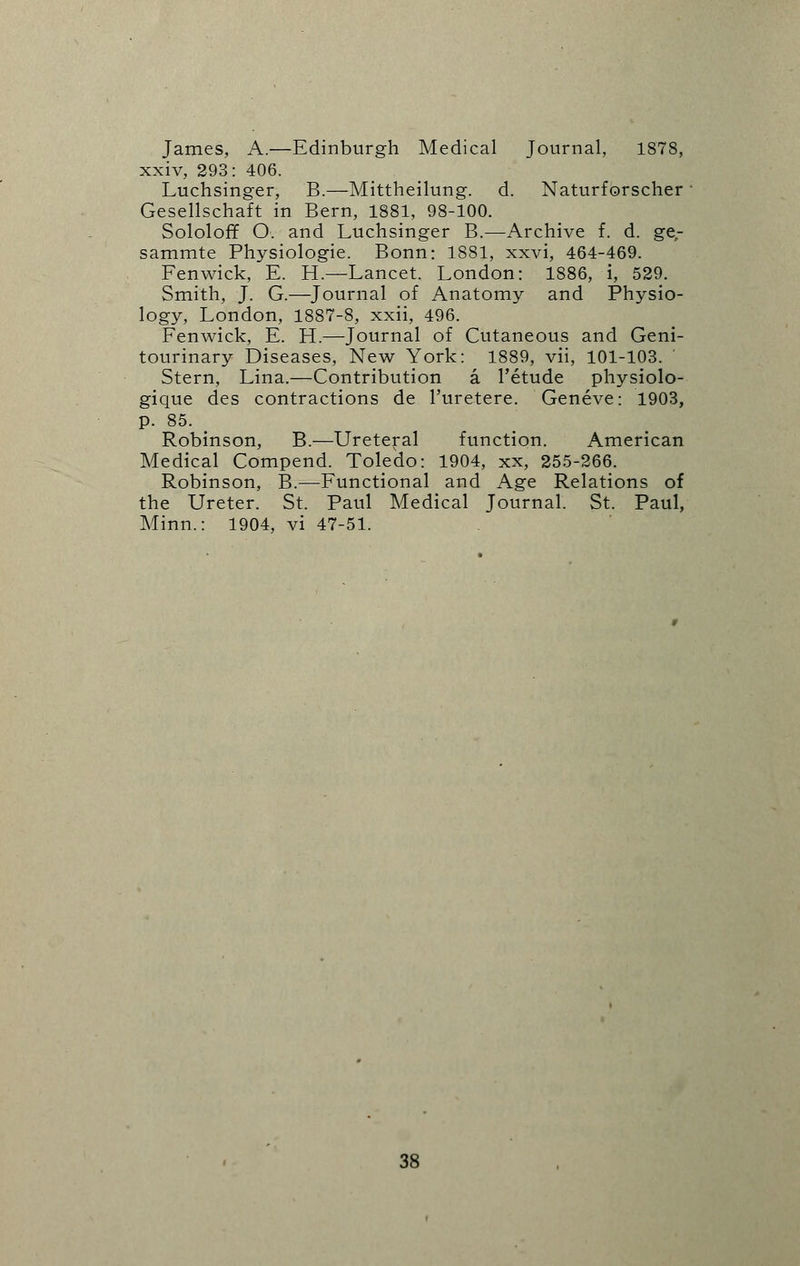 James, A.—Edinburgh Medical Journal, 1878, xxiv, 293: 406. Luchsinger, B.—Mittheilung. d. Naturforscher Gesellschaft in Bern, 1881, 98-100. Sololoff O. and Luchsinger B.—Archive f. d. ge,- sammte Physiologic Bonn: 1881, xxvi, 464-469. Fenwick, E. H.—Lancet. London: 1886, i, 529. Smith, J. G.—Journal of Anatomy and Physio- logy, London, 1887-8, xxii, 496. Fenwick, E. H.—Journal of Cutaneous and Geni- tourinary Diseases, New York: 1889, vii, 101-103. Stern, Lina.—Contribution a l'etude physiolo- gique des contractions de l'uretere. Geneve: 1903, p. 85. Robinson, B.—Ureteral function. American Medical Compend. Toledo: 1904, xx, 255-266. Robinson, B.—Functional and Age Relations of the Ureter. St. Paul Medical Journal. St. Paul, Minn.: 1904, vi 47-51.