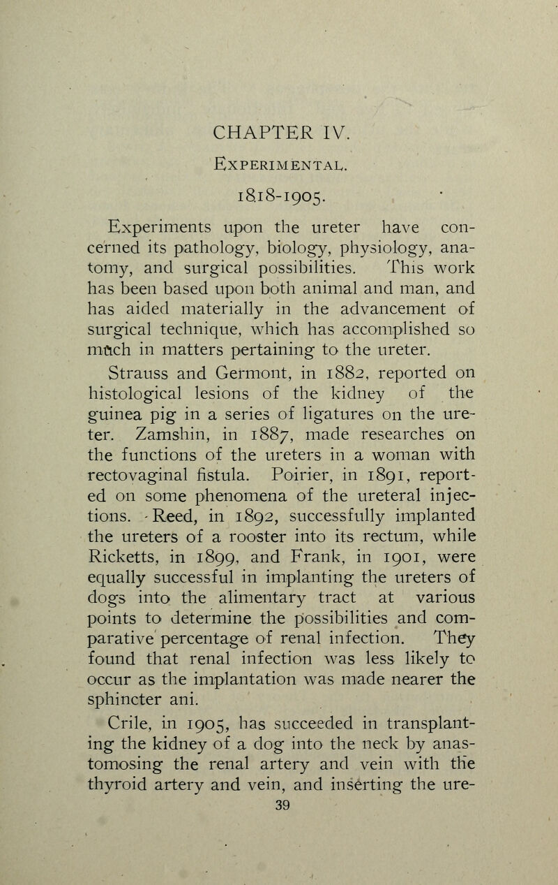 CHAPTER IV. Experimental. 18.18-1905. Experiments upon the ureter have con- cerned its pathology, biology, physiology, ana- tomy, and surgical possibilities. This work has been based upon both animal and man, and has aided materially in the advancement of surgical technique, which has accomplished so much in matters pertaining to the ureter. Strauss and Gefmont, in 1882, reported on histological lesions of the kidney of the guinea pig in a series of ligatures on the ure- ter. Zamshin, in 1887, made researches on the functions of the ureters in a woman with rectovaginal fistula. Poirier, in 1891, report- ed on some phenomena of the ureteral injec- tions. -Reed, in 1892, successfully implanted the ureters of a rooster into its rectum, while Ricketts, in 1899, and Frank, in 1901, were equally successful in implanting the ureters of dogs into the alimentary tract at various points to determine the possibilities and com- parative percentage of renal infection. They found that renal infection was less likely to occur as the implantation was made nearer the sphincter ani. Crile, in 1905, has succeeded in transplant- ing the kidney of a dog into the neck by anas- tomosing the renal artery and vein with the thyroid artery and vein, and inserting the ure-