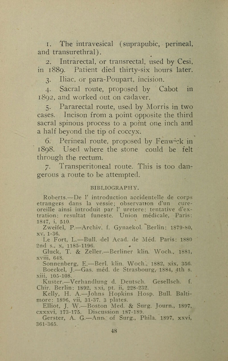 1. The intravesical (suprapubic, perineal, and transurethral). 2. Intrarectal, or transrectal, used by Cesi, in 1889. Patient died thirty-six hours later. 3. Iliac, or para-Poupart, incision. 4. Sacral route, proposed by Cabot in 1892, and worked out on cadaver. 5. Pararectal route, used by Morris in two cases. Incison from a point opposite the third sacral spinous process to a point one inch and a half beyond the tip of coccyx. 6. Perineal route, proposed by Fenw'ck in 1898. Used where the stone could be felt through the rectum. 7. Transperitoneal route. This is too dan- gerous a route to be attempted. BIBLIOGRAPHY. Roberts.—De 1' introduction accidentelle de corps etrangers dans la vessie; observation d'un cure- oreille ainsi introduit par 1' uretere: tentative d'ex- tration: resultat funeste. Union medicale, Paris: 1847, i, 510. Zweifel, P.—Archiv. f. Gynaekol. Berlin: 1S79-S0, xv, 1-36. Le Fort, L.—Bull, del Acad, de Med. Paris: 1880 2nd s., x, 1185-1196. Gluck, T. & Zeller.—Berliner klin. Woch., 1881, xviii, 64S. Sonnenberg, E— Berl. klin. Woch.', 1882, xix. 356. Boeckel, J.—Gas. med. de Strasbourg,- 1S84, 4th s. xiii, 105-108. Kuster.—Verhandlung d. Deutsch. Gesellsch. f. Chir. Berlin: 1892, xxi, pt. ii, 228-232. Kelly, H. A.—Johns Hopkins Hosp. Bull. Balti- more: 1896, vii, 31-37. 3 plates. Elliot, J. W.—Boston Med. & Surg. Journ., 1897, cxxxvi, 17:1-175. Discussion L87-189. Gerster, A. G.—Ann-, of Surg., Phila. 1S97, xxvi. 361-365. 4S