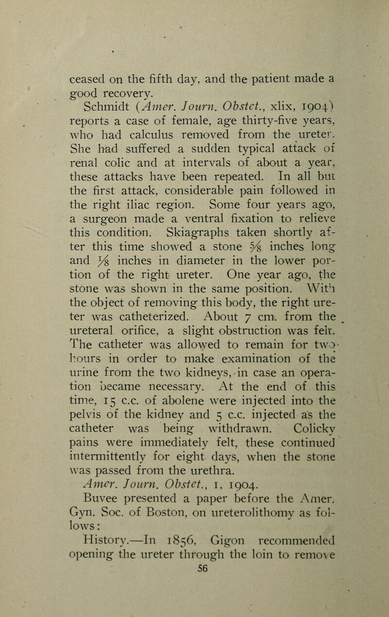 ceased on the fifth day, and the patient made a good recovery. Schmidt (Amer. Journ. Obstet., xlix, 1904) reports a case of female, age thirty-five years, who had calculus removed from the ureter. She had suffered a sudden typical attack of renal colic and at intervals of about a year, these attacks have been repeated. In all but the first attack, considerable pain followed in the right iliac region. Some four years ago, a surgeon made a ventral fixation to relieve this condition. Skiagraphs taken shortly af- ter this time showed a stone $4, inches long and % inches in diameter in the lower por- tion of the right ureter. One year ago, the stone was shown in the same position. With the object of removing this body, the right ure- ter was catheterized. About 7 cm. from the u ureteral orifice, a slight obstruction was felt. The catheter was allowed to remain for two- hours in order to make examination of the urine from1 the two kidneys, in case an opera- tion became necessary. At the end of this time, 15 c.c. of abolene were injected into the pelvis of the kidney and 5 c.c. injected as the catheter was being withdrawn. Colicky pains were immediately felt, these continued intermittently for eight days, when the stone was passed from the urethra. Amer. Journ, Obstet., 1, 1904. Buvee presented a paper before the Amer. Gyn. Soc. of Boston, on ureterolithomy as fol- lows : History.—In 1856, Gigon recommended opening the ureter through the loin to remove