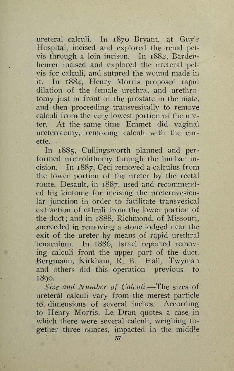 ureteral calculi. In 1870 Bryant, at Guy's Hospital, incised and explored the renal pel- vis through a loin incison. In 1882, Barden- heurer incised and explored the ureteral pel- vis for calculi, and sutured the wound made in it. In 1884, Henry Morris proposed rapid dilation of the female urethra, and urethro- tomy just in front of the prostate in the male, and then proceeding transvesically to remove calculi from the very lowest portion of the ure- ter. At the same time Emmet did vaginal ureterotomy, removing calculi with the cur- ette. In 1885, Cullingsworth planned and per- formed uretrolithomy through the lumbar in- cision. In 1887, Ceci removed a calculus from the lower portion of the ureter by the rectal route. Desault, in 1887, used and recommend- ed his kiotome for incising the ureterovesicu- lar junction in order to* facilitate transvesical extraction of calculi from the lower portion of the duct; and in 1888, Richmond, of Missouri, succeeded in removing a stone lodged near the exit of the ureter by means of rapid urethral tenaculum. In 1886, Israel reported remov- ing calculi from the upper part of the duct. Bergmann, Kirkham, R. B. Hall, Twyman and others did this operation previous to 1890. Size and Number of Calculi.—The sizes of ureteral calculi vary from the merest particle to dimensions of several inches. According to Henry Morris, Le Dran quotes a case in which there were several calculi, weighing to- gether three ounces, impacted in the middle