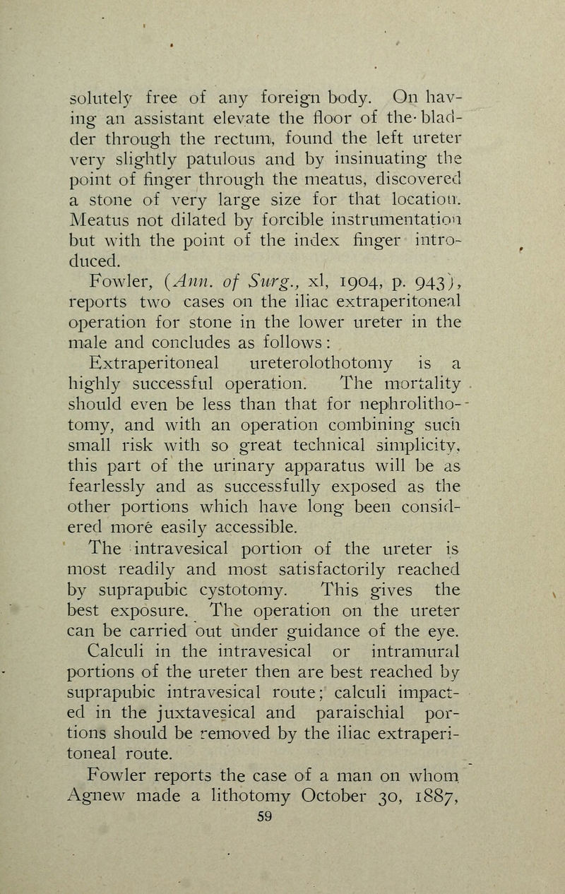 solutely free of any foreign body. On hav- ing an assistant elevate the floor of the- blad- der through the rectum, found the left ureter very slightly patulous and by insinuating the point of finger through the meatus, discovered a stone of very large size for that location. Meatus not dilated by forcible instrumentation but with the point of the index finger intro- duced. Fowler, (Ann. of Surg., xl, 1904, p. 943), reports two cases on the iliac extraperitoneal operation for stone in the lower ureter in the male and concludes as follows: Extraperitoneal ureterolothotomy is a highly successful operation. The mortality should even be less than that for nephrolitho- tomy, and with an operation combining such small risk with so great technical simplicity, this part of the urinary apparatus will be as fearlessly and as successfully exposed as the other portions which have long been consid- ered more easily accessible. The intravesical portion of the ureter is most readily and most satisfactorily reached by suprapubic cystotomy. This gives the best exposure. The operation on the ureter can be carried out under guidance of the eye. Calculi in the intravesical or intramural portions of the ureter then are best reached by suprapubic intravesical route; calculi impact- ed in the juxtavesical and paraischial por- tions should be removed by the iliac extraperi- toneal route. Fowler reports the case of a man on whom, Agnew made a lithotomy October 30, 1887,