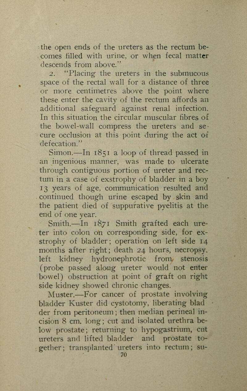 - the open ends of the ureters as the rectum be- . comes filled with urine, or when fecal matter descends from above. 2. Placing the ureters in the submucous space of the rectal wall for a distance of three or more centimetres above the point where these enter the cavity of the rectum affords an . additional safeguard against renal infection. In this situation the circular muscular fibres of the bowel-wall compress the ureters and se- cure occlusion at this point during the act of defecation. Simon.—In 1851 a loop of thread passed in an ingenious manner, was made to ulcerate through contiguous portion of ureter and rec- tum in a case of exstrophy of bladder in a boy 13 years of age, communication resulted and continued though urine escaped by skin and the patient died of suppurative pyelitis at the end of one year. Smith.—In 1871 Smith grafted each ure- ter into colon on corresponding side, for ex- strophy of bladder; operation on left side 14 months after right; death 24 hours, necropsy, left kidney hydronephrotic from stenosis (probe passed along ureter would not enter bowel) obstruction at point of graft on right side kidney showed chronic changes. Muster.—For cancer of prostate involving bladder Kuster did cystotomy, liberating blad der from peritoneum; then median perineal in- cision 8 cm. long; cut and isolated urethra be- low prostate; returning to hypogastrium, cut ureters and lifted bladder and prostate to- gether; transplanted ureters into rectum; su-