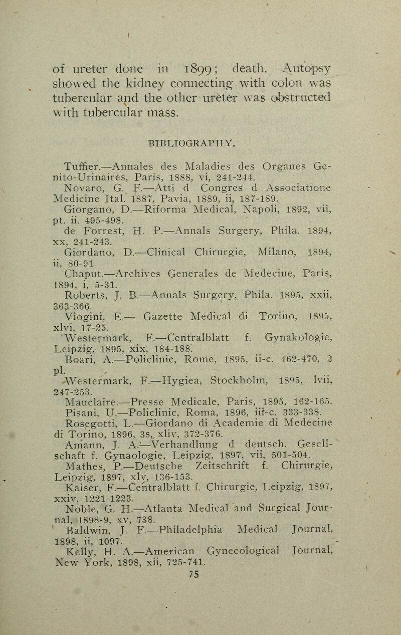 of ureter done in 1899; death. Autopsy showed the kidney connecting with colon was tubercular and the other ureter was obstructed with tubercular mass. BIBLIOGRAPHY. Tuffier.—Annales des Maladies des Organes Ge- nito-Urinaires, Paris, 1S88, vi, 241-244. Novaro, G. F.—Atti d Congres d Association.e Medicine Ital. 1887, Pavia, 1889, ii, 187-189. Giorgano, D.—Riforma Medical, Napoli, 1S92, vii, pt. ii. 495-498. de Forrest, H. P.—Annals Surgery, Phila. 1894, xx, 241-243. Giordano, D.—Clinical Chirurgie, Milano, 1S94, ii, 80-91. Chaput.—Archives Generates de Medecine, Paris, 1894, i, 5-31. Roberts, J. B.—Annals Surgery, Phila. 1895, xxii, 363-366. Viogini, E.— Gazette Medical di Torino, 1895, xlvi, 17-25. 'Westermark, F.—Centralblatt f. Gynakologie, Leipzig, 1895, xix, 184-188! Boari, A.—Policlinic, Rome, 1895, ii-c. 462-470, 2 pi. Westermark, F.—Hygiea, Stockholm, 1895, lvii, 247-253. Mauclaire.—Presse Medicate, Paris, 1895, 162-165. Pisani, U— Policlinic, Roma, 1896, iir-c. 333-338. Rosegotti, L.—Giordano di Academie di Medecine di Torino, 1896, 3s,. xliv, 372-376. Aniann, J. A;—Verhandlung d deutsch. Gesell- schaft f. Gynaologie, Leipzig, 1897, vii, 501-504. Mathes, P.—Deutsche Zeitschriit £. Chirurgie, Leipzig, 1897, xly, 136-153. Kaiser, F.—Centralblatt f. Chirurgie, Leipzig, 1897, xxiv, 1221-1223. Noble, G. H— Atlanta Medical and Surgical Jour- nal, 1898-9, xv, 738. Baldwin, J. F.—Philadelphia Medical Journal, 1898, ii, 1097. Kelly, H. A.—American G3rnecological Journal, New York, 1898, xii, 725-741.