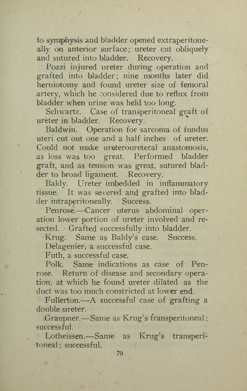 to symphysis and bladder opened extraperitone- ally on anterior surface; ureter cut obliquely and sutured into bladder. Recovery. Pozzi injured ureter during operation and grafted into bladder; nine months later did herniotomy and found ureter size of femoral artery, which he considered due to reflux from bladder when urine was held too long. Schwartz. Case of transperitoneal graft of ureter in bladder. Recovery. Baldwin. Operation for sarcoma of fundus uteri cut out one and a half inches of ureter. Could not make ureteroureteral anastomosis, as loss was too great. Performed bladder graft, and as tension was great, sutured blad- der to broad ligament. Recovery. Baldy. Ureter imbedded in inflammatory tissue. It was severed and grafted into blad- der intraperitoneally. Success. Penrose.—Cancer uterus abdominal oper- ation lower portion of ureter involved and re- sected. - Grafted successfully into bladder. Krug. Same as Baldy's case. Success. Delagenier* a successful case. Futh, a successful case. Polk. Same indications as case of Pen- rose. Return of disease and secondary opera- tion, at which he found ureter dilated as the duct was too much constricted at lower end. Fullerton.—A successful case of grafting a double ureter. Graupner.—Same as Krug's transperitoneal; successful. Lotheissen.-—Same as Krug's transperi1 toneal; successful.