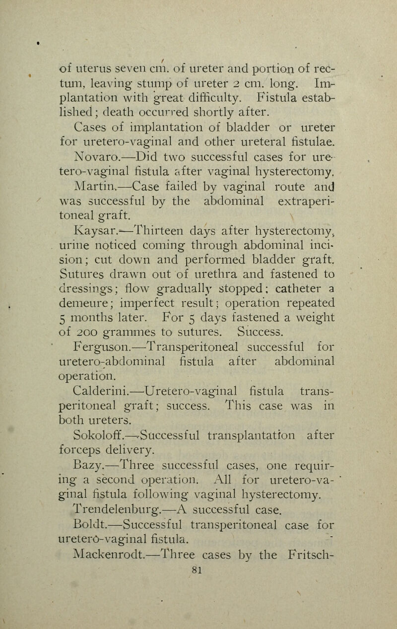 of uterus seven cm. of ureter and portion of rec- tum, leaving stump of ureter 2 cm. long. Im- plantation with great difficulty. Fistula estab- lished ; death occurred shortly after. Cases of implantation of bladder or ureter for uretero-vaginal and other ureteral fistulae. Novaro.—Did two successful cases for ure- tero-vaginal fistula after vaginal hysterectomy, Martin.—Case failed by vaginal route and was successful by the abdominal extraperi- toneal graft. Kaysar.-—Thirteen days after hysterectomy> urine noticed coming through abdominal inci- sion; cut down and performed bladder graft. Sutures drawn out of urethra and fastened to dressings; flow gradually stopped; catheter a demeure; imperfect result; operation repeated 5 months later. For 5 days fastened a weight of 200 grammes to sutures. Success. Ferguson.—Transperitoneal successful for uretero-abdominal fistula after abdominal operation. Calderini.—-Uretero-vaginal fistula trans- peritoneal graft; success. This case was in both ureters. Sokoloff.—-Successful transplantation after forceps delivery. Bazy.—Three successful cases, one requir- ing a second operation. All for uretero-va- ginal fistula following vaginal hysterectomy. Trendelenburg.—A successful case. Boldt.—Successful transperitoneal case for uretero-vaginal fistula. Mackenrodt.—Three cases by the Fritsch-