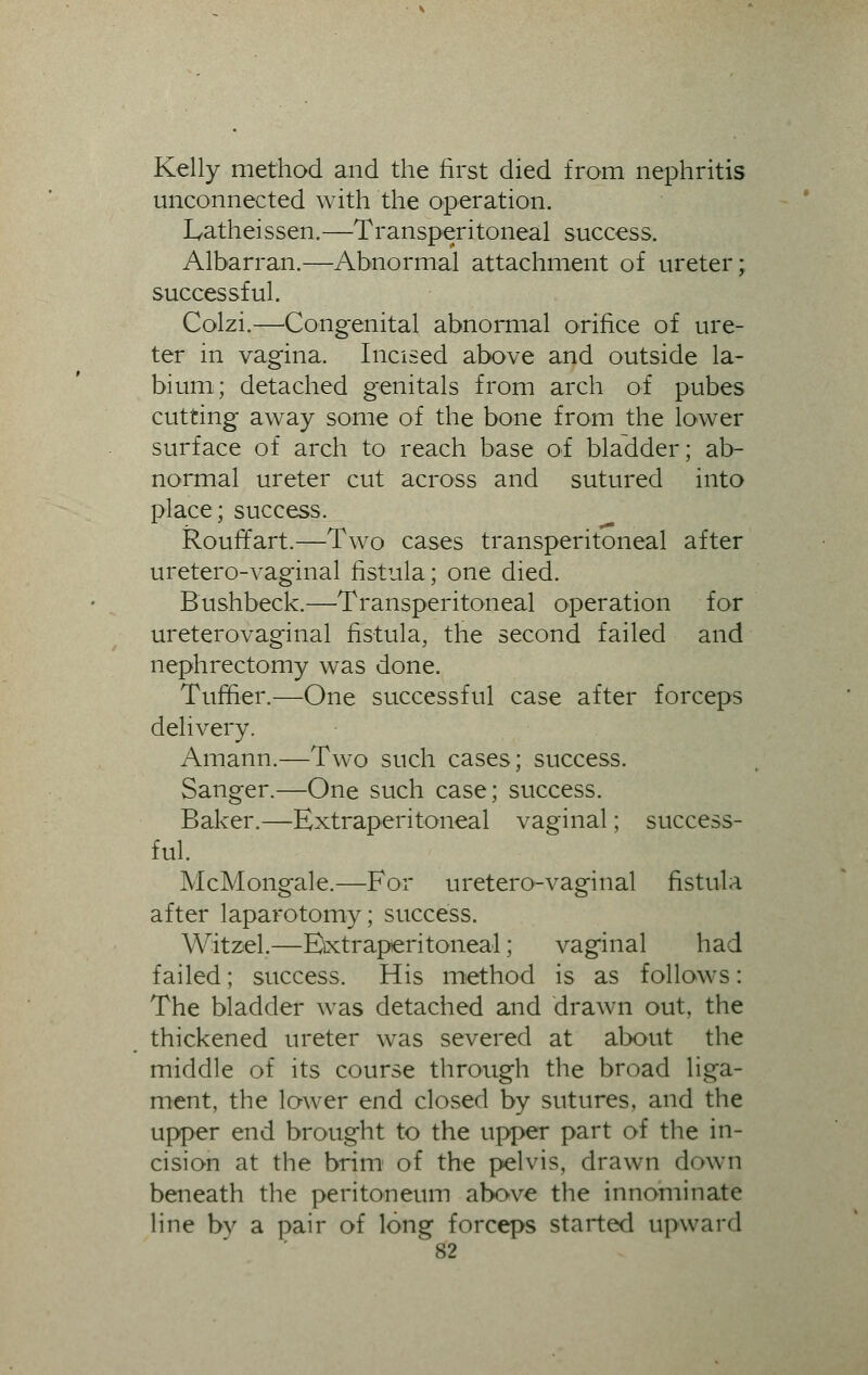 Kelly method and the first died from nephritis unconnected with the operation. Latheissen.—Transperitoneal success. Albarran.—Abnormal attachment of ureter; successful. Colzi.—Congenital abnormal orifice of ure- ter in vagina. Incised above and outside la- bium; detached genitals from arch of pubes cutting away some of the bone from the lower surface of arch to reach base of bladder; ab- normal ureter cut across and sutured into place; success. Rouffart.—Two cases transperitoneal after uretero-vaginal fistula; one died. Bushbeck.—Transperitoneal operation for ureterovaginal fistula, the second failed and nephrectomy was done. Tuffier.—One successful case after forceps delivery. Amann.—Two such cases; success. Sanger.—One such case; success. Baker.—Extraperitoneal vaginal; success- ful. McMongale.—For uretero-vaginal fistula after laparotomy; success. Witzel.—Extraperitoneal; vaginal had failed; success. His method is as follows: The bladder was detached and drawn out, the thickened ureter was severed at about the middle of its course through the broad liga- ment, the lower end closed by sutures, and the upper end brought to the upper part of the in- cision at the brim of the pelvis, drawn down beneath the peritoneum above the innominate line bv a pair of long forceps started upward