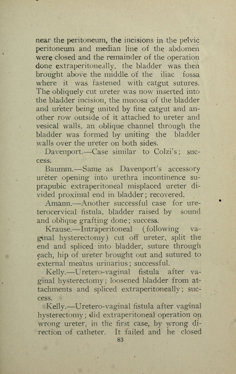 near the peritoneum, the incisions in the pelvic peritoneum and median line of the. abdomen were closed and the remainder of the operation done extraperitoneally, the bladder was then brought above the middle, of the iliac fossa where it was fastened with catgut sutures. The obliquely cut ureter was now inserted into the bladder incision, the mucosa of the bladder and ureter being united by fine catgut and an- other row outside of it attached to ureter and vesical walls, an oblique channel through the bladder was formed by uniting the bladder walls over the ureter on both sides. Davenport.—Case similar to Colzi's; suc- cess. Baumm,—Same as Davenport's accessory ureter opening into urethra. incontinence su- prapubic extraperitoneal misplaced ureter di- vided proximal end in bladder; recovered. Amann.—Another successful case for ure- terocervical fistula, bladder raised by sound and oblique grafting done; success. Krause.—Intraperitoneal (following va- ginal hysterectomy) cut off ureter, split the end and spliced into bladder, suture through each, hip of ureter brought out and sutured to external meatus urinarius; successful. Kelly.—Uretero-vaginal fistula after va- ginal hysterectomy; loosened bladder from at- tachments and spliced extraperitoneally; suc- cess. Kelly.—Uretero-vaginal fistula after vaginal hysterectomy; did extraperitoneal operation on wrong ureter, in the first case, by wrong di- rection of catheter. It failed and he closed