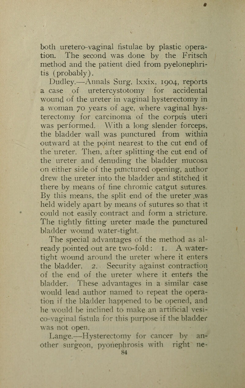 both uretero-vaginal iistulae by plastic opera- tion. The second was done by the Fritsch method and the patient died from- pyelonephri- tis (probably). Dudley.—Annals Surg, lxxix, 1904, reports a case of uretercystotomy for accidental wound of the ureter in vaginal hysterectomy in a woman 70 years of age, where vaginal hys- terectomy for carcinoma of the corpus uteri was performed. With a long slender forceps, the bladder wall was punctured from within outward at the point nearest to the cut end of the'ureter. Then, after splitting-the cut end of the ureter and denuding the bladder mucosa on either side of the punctured opening, author drew the ureter into the bladder and stitched it there by means of fine chromic catgut sutures. By this means, the split end of the ureter ,was held widely apart by means of sutures so that it could not easily contract and form a stricture. The tig-htly fitting ureter made the punctured bladder wound water-tight. The special advantages of the method as al- ready pointed out are two-fold : 1. A water- tight wound around the ureter where it enters the bladder. 2. Security against contraction of the end of the ureter where it entefs the bladder. These advantages in a similar case would lead author named to repeat the opera- tion if the bladder happened to be opened, and he would be inclined to make an artificial vesi- co-vaginal fistula for this purpose if the bladder was not open. Lange.—Hysterectomy for cancer by an- other surgeon, pyonephrosis with right ne-