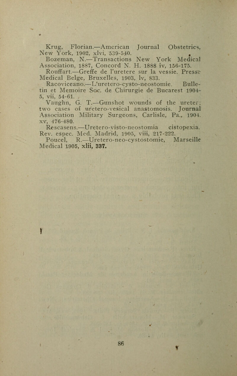 Krug, Florian.—American Journal Obstetrics, New York, 1902, xlvi, 539-540.  . Bozeman, N.—Transactions New York Medical Association, 1887, Concord N. H. 1888 iv, 156-175. Rouffart.—Greffe de l'uretere sur la vessie. Presse Medical Beige, Bruxelles, 1903, Iv, 833. Racoviceano.—L'uretero-cysto-neostomie. Bulle- tin et Memoire Soc. de Chirurgie de Bucarest 1904- 5, vii, 54-61. , Vaughn, G. T.—Gunshot wounds of the ureter; two cases of ufetero-vesical anastomosis. Journal Association Military Surgeons, Carlisle, Pa., 1904. xv, 476-480. Rescasens.—Ureter o-visto-neostomia cistopexia. Rev. espec. Med. Madrid, 1905, viii, 217-222. Poucel, R.—Uretero-neo-cystostomie, Marseille Medical 1905, xlii, 337.
