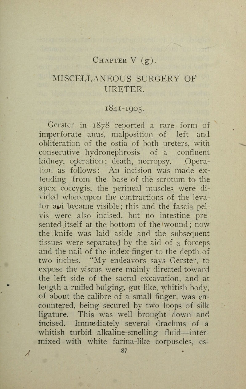 / Chapter V (g). MISCELLANEOUS SURGERY OF URETER. 1841-1905. Gerster in 1878 reported a rare form of imperforate anus, malposition of left and obliteration of the ostia of both ureters, with consecutive hydronephrosis of a confluent kidney, operation; death, necropsy. Opera- tion as follows: An incision was made ex- tending from the base of the scrotum to the apex coccygis, the perineal muscles were di- vided whereupon the contractions of the leva- tor afcii became visible; this and the fascia pel- vis were also incised, but no intestine pre- sented itself at the bottom of the 'wound; now the. knife was laid aside and the subsequent tissues were separated by the aid of a forceps and the nail of the index-finger to the depth of two inches. My endeavors says Gerster, to expose the viscus were mainly directed toward the left side of the sacral excavation, and at length a ruffled bulging, gut-like, whitish body, of about the calibre of a small finger, was en- countered, being secured by two loops of silk ligature. This was well brought down and incised. Immediately several drachms of a whitish turbid alkaline-smelling fluid—inter- mixed with white farina-like corpuscles, es-