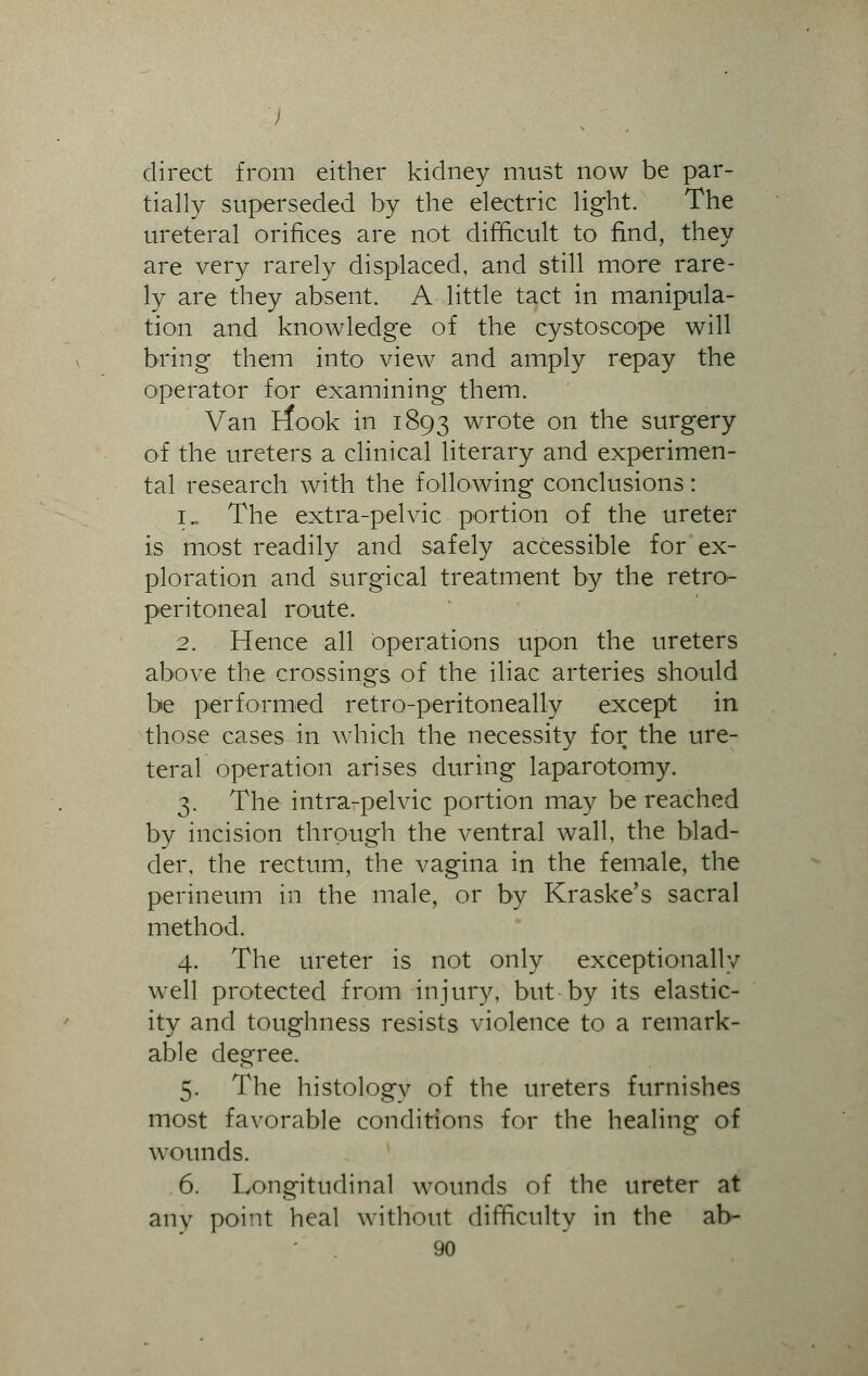 direct from either kidney must now be par- tially superseded by the electric light. The ureteral orifices are not difficult to find, they are very rarely displaced, and still more rare- ly are they absent. A little tact in manipula- tion and knowledge of the cystoscope will bring them into view and amply repay the operator for examining them. Van rfook in 1893 wrote on the surgery of the ureters a clinical literary and experimen- tal research with the following conclusions: 1.. The extra-pelvic portion of the ureter is most readily and safely accessible for ex- ploration and surgical treatment by the retro- peritoneal route. 2. Hence all operations upon the ureters above the crossings of the iliac arteries should be performed retro-peritoneally except in those cases in which the necessity for the ure- teral operation arises during laparotomy. 3. The intra-pelvic portion may be reached by incision through the ventral wall, the blad- der, the rectum, the vagina in the female, the perineum in the male, or by Kraske's sacral method. 4. The ureter is not only exceptionally well protected from injury, but by its elastic- ity and toughness resists violence to a remark- able degree. 5. The histologv of the ureters furnishes most favorable conditions for the healing of wounds. 6. Longitudinal wounds of the ureter at any point heal without difficulty in the ab-