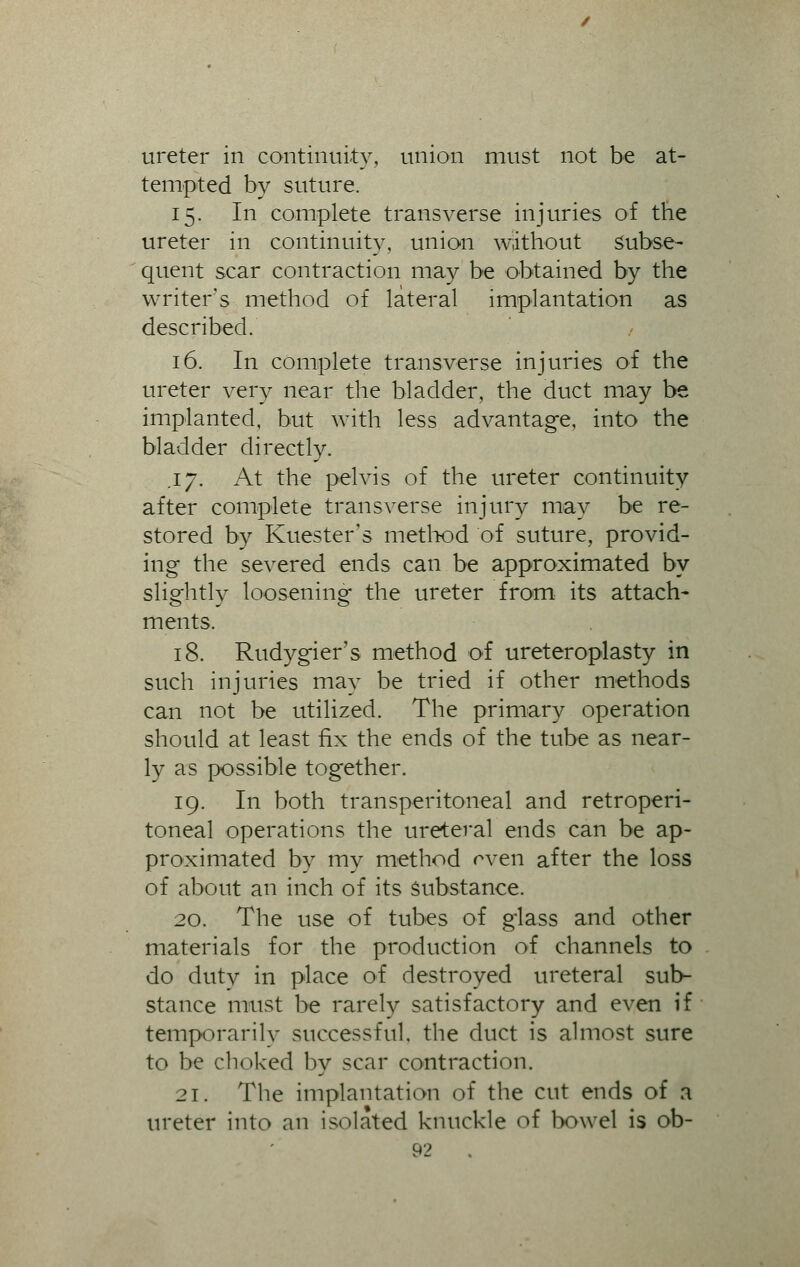ureter in continuity, union must not be at- tempted by suture. 15. In complete transverse injuries of the ureter in continuity, union without subse- quent scar contraction may be obtained by the writer's method of lateral implantation as described. 16. In complete transverse injuries of the ureter very near the bladder, the duct may be implanted, but with less advantage, into the bladder directly. .17. At the pelvis of the ureter continuity after complete transverse injury may be re- stored by Kuester's method of suture, provid- ing the severed ends can be approximated by slightly loosening the ureter from its attach- ments. 18. Rudygier's method of ureteroplasty in such injuries may be tried if other methods can not be utilized. The primary operation should at least fix the ends of the tube as near- ly as possible together. 19. In both transperitoneal and retroperi- toneal operations the ureteral ends can be ap- proximated by my method rven after the loss of about an inch of its substance. 20. The use of tubes of glass and other materials for the production of channels to do dutv in place of destroyed ureteral sub- stance must be rarely satisfactory and even if temporarily successful, the duct is almost sure to be choked by scar contraction. 21. The implantation of the cut ends of a ureter into an isolated knuckle of bowel is ob-