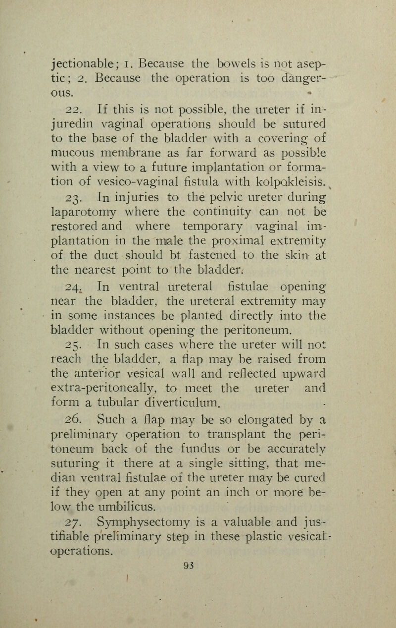 jectionable; I. Because the bowels is not asep- tic ; 2. Because the operation is too danger- ous. 22. If this is not possible, the ureter if in- juredin vaginal operations should be sutured to the base of the bladder with a covering of mucous membrane as far forward as possible with a view to a future implantation or forma- tion of vesico-vaginal fistula with kolpokleisis. k 23. In injuries to the pelvic ureter during laparotomy where the continuity can not be restored and where temporary vaginal im- plantation in the male the proximal extremity of the duct should bt fastened to the skin at the nearest point to the bladder. 24. In ventral ureteral fistulae opening near the bladder, the ureteral extremity may in some instances be planted directly into the bladder without opening the peritoneum. 25. In such cases where the ureter will not reach the bladder, a flap may be raised from the anterior vesical wall and reflected upward extra-peritoneally, to meet the ureter and form a tubular diverticulum. 26. Such a flap may be so elongated by a preliminary operation to transplant the peri- toneum back of the fundus or be accurately suturing it there at a single sitting, that me- dian ventral fistulae of the ureter may be cured if they open at any point an inch or more be- low the umbilicus, 27. Symphyseotomy is a valuable and jus- tifiable preliminary step in these plastic vesical - operations.