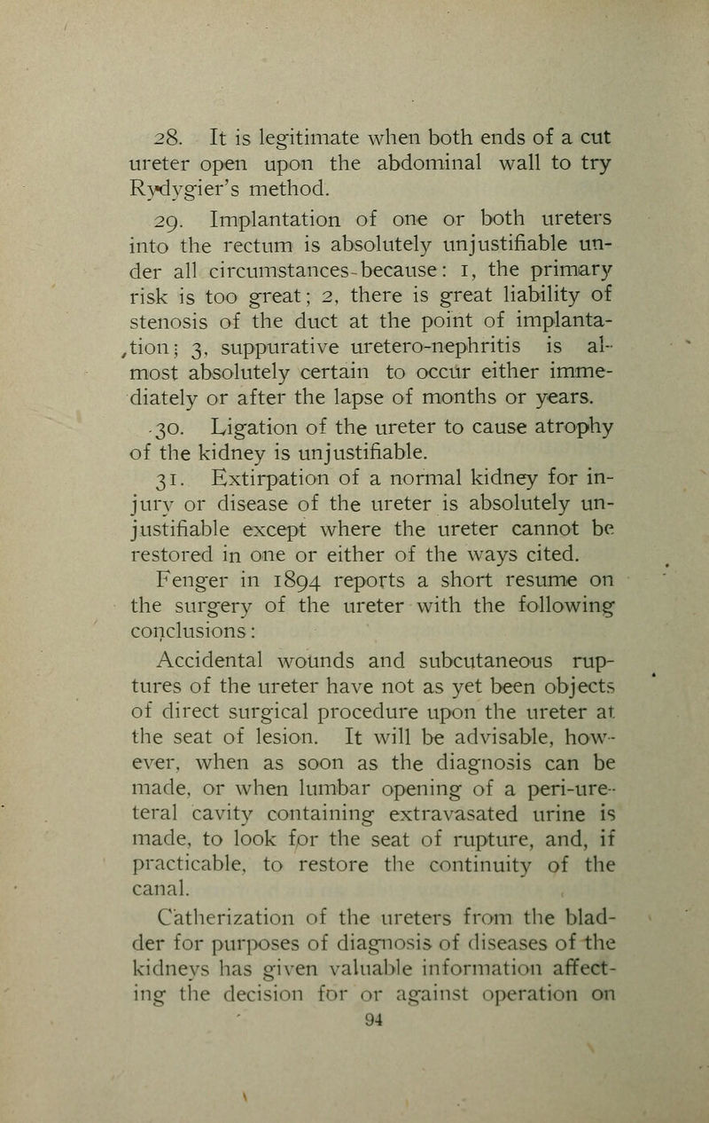 28. It is legitimate when both ends of a cut ureter open upon the abdominal wall to try Rydygier's method. 29. Implantation of one or both ureters into the rectum is absolutely unjustifiable un- der all circumstances-because: 1, the primary risk is too great; 2, there is great liability of stenosis of the duct at the point of implanta- tion; 3, suppurative uretero-nephritis is al- most absolutely certain to occur either imme- diately or after the lapse of months or years, .30. Ligation of the ureter to cause atrophy of the kidney is unjustifiable. 31. Extirpation of a normal kidney for in- jury or disease of the ureter is absolutely un- justifiable except where the ureter cannot be restored in one or either of the ways cited. Fenger in 1894 reports a short resume on the surgery of the ureter with the following conclusions: Accidental wounds and subcutaneous rup- tures of the ureter have not as yet been objects of direct surgical procedure upon the ureter at the seat of lesion. It will be advisable, how- ever, when as soon as the diagnosis can be made, or when lumbar opening of a peri-ure- teral cavity containing extravasated urine is made, to look for the seat of rupture, and, if practicable, to restore the continuity of the canal. Catherization of the ureters from the blad- der for purposes of diagnosis of diseases of the kidneys has Qfiven valuable information affect- ing the decision for or against operation on