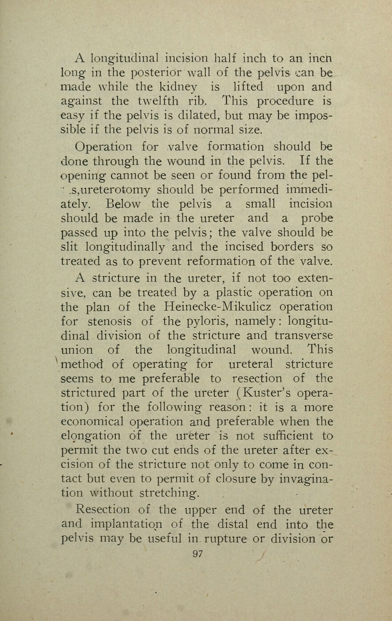 A longitudinal incision half inch to an incn long in the posterior wall of the pelvis can be made while the kidney is lifted upon and against the twelfth rib. This procedure is easy if the pelvis is dilated, but may be impos- sible if the pelvis is of normal size. Operation for valve formation should be done through the wound in the pelvis. If the opening cannot be seen or found from' the pel- ' .s,ureterotomy should be performed immedi- ately. Below the pelvis a small incision should be made in the ureter and a probe passed up into the pelvis; the valve should be slit longitudinally and the incised borders so treated as to prevent reformation of the valve. A stricture in the ureter, if not too exten- sive, can be treated by a plastic operation on the plan of the Heinecke-Mikulicz operation for stenosis of the pyloris, namely: longitu- dinal division of the stricture and transverse union of the longitudinal wound. This ' method of operating for ureteral stricture seems to me preferable to resection of the strictured part of the ureter (Kuster's opera- tion) for the following reason: it is a more economical operation and preferable when the elongation of the ureter is not sufficient to permit the two cut ends of the ureter after ex- cision of the stricture not only to come in con- tact but even to permit of closure by invagina- tion without stretching. Resection of the upper end of the ureter and implantation of the distal end into the pelvis may be useful in rupture or division or