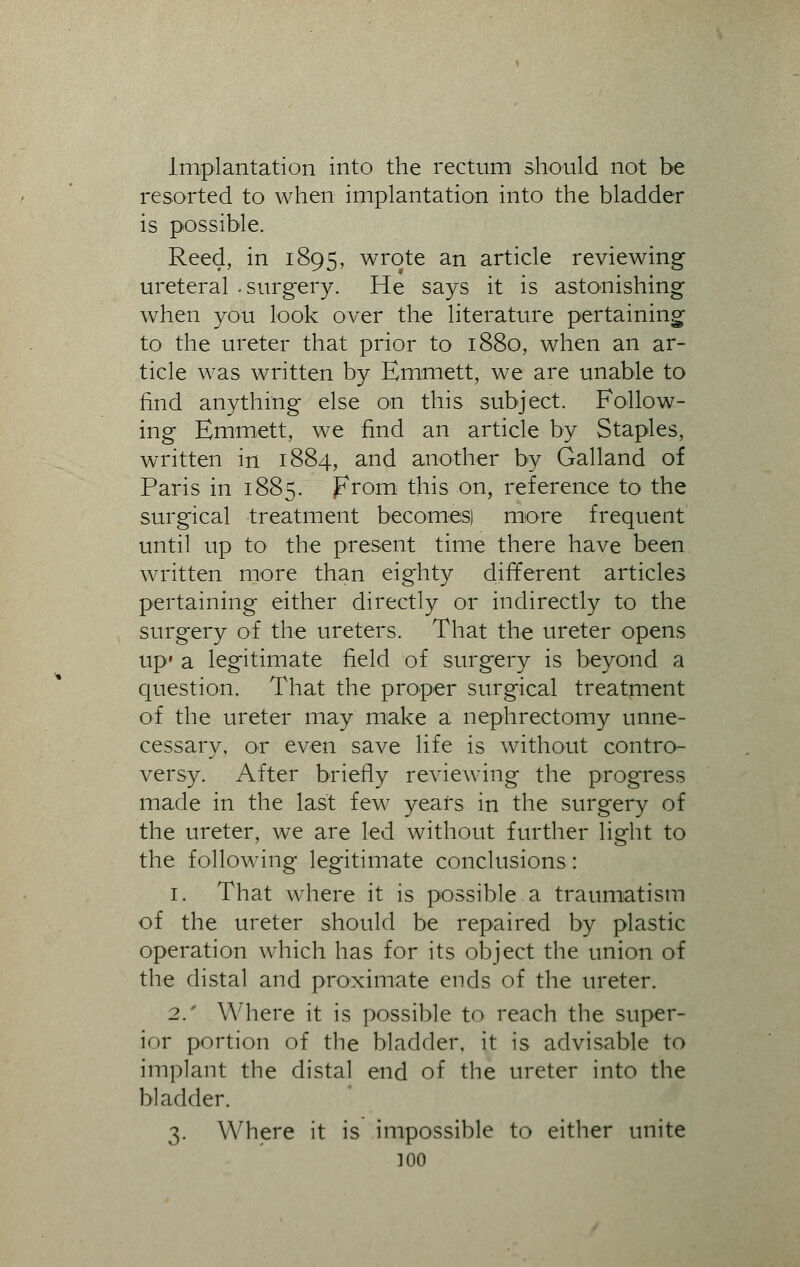 Implantation into the rectum should not be resorted to when implantation into the bladder is possible. Reed, in 1895, wrote an article reviewing ureteral -surgery. He says it is astonishing when you look over the literature pertaining- to the ureter that prior to 1880, when an ar- ticle was written by Emmett, we are unable to find anything else on this subject. Follow- ing Emmett, we find an article by Staples, written in 1884, and another by Galland of Paris in 1885. from this on, reference to the surgical treatment becomes) more frequent until up to the present time there have been written more than eighty different articles pertaining either directly or indirectly to the surgery of the ureters. That the ureter opens up' a legitimate field of surgery is beyond a question. That the proper surgical treatment of the ureter may make a nephrectomy unne- cessary, or even save life is without contro- versy. After briefly reviewing the progress made in the last few years in the surgery of the ureter, we are led without further light to the following legitimate conclusions: 1. That where it is possible a traumatism of the ureter should be repaired by plastic operation which has for its object the union of the distal and proximate ends of the ureter. 2.' Where it is possible to reach the super- ior portion of the bladder, it is advisable to implant the distal end of the ureter into the bladder. 3. Where it is impossible to either unite