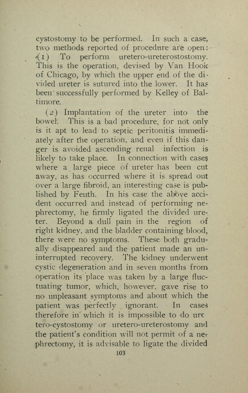 cystectomy to be performed. In such a case, two methods reported of procedure are open: <(i) To perform uretero-ureterostostomy. This is the operation, devised by Van Hook of Chicago, by which the upper end of the di- vided ureter is sutured into the lower. It has been' successfully performed by Kelley of Bal- timore. (2) Implantation of the ureter into the bowel. This is a bad procedure, for not only is it apt to lead to septic peritonitis immedi- ately after the operation, and even if this dan- ger is avoided ascending renal infection is likely to take place. In connection with cases where a large piece of ureter has been cut away, as has occurred where it is spread out over a large fibroid, an interesting case is pub- lished by Feuth. In his case the above acci- dent occurred and instead of performing ne- phrectomy, he firmly ligated the divided ure- ter. Beyond a dull pain in the region of right kidney, and the bladder containing blood, there were no symptoms. These both gradu- ally disappeared and the patient made an un- interrupted recovery. The kidney underwent cystic degeneration and in seven months from operation its place was taken by a large fluc- tuating tumor, which, however, gave rise to no unpleasant symptoms and about which the patient was perfectly ignorant. In cases therefore in which it is impossible to do ure tero-cystostomy or uretero-ureterostomy and the patient's condition will not permit of a ne^ phrectomy, it is advisable to ligate the divided
