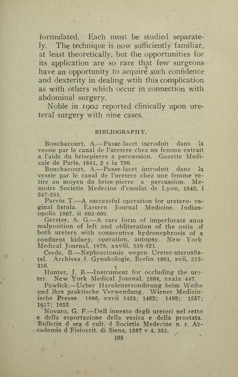 formulated. Each must be studied separate- ly. The technique is now sufficiently familiar, at least theoretically, but the opportunities for its application are so rare that few surgeons have an opportunity to acquire such confidence and dexterity in dealing wtih this complication as with others which occur in connection with abdominal surgery. Noble in 1902 reported clinically upon ure- teral surgery with nine cases. BIBLIOGRAPHY. Bouchacourt, A.—Passe-lacet introduit dans la vessie par le canal de l'uretere chez un femme extrait a 1'aide du brisepierre a percussion. Gazette Medi- cale de Paris, 1841, 2 s ix 700. Bouchacourt, A.—Passe-lacet introduit dans' la vessie par le canal de l'uretere chez une femme re- tire au moyen du brise-pierre a percussion. Me- moire Societie Medecine d'emulat de Lyon, 1842, i 247-251. Parvin T.—A successful operation for uretero- va- ginal fistula. Eastern Journal Medicine. Indian- opolis 1867. ii 603-609. Gerster, A. G.—A rare form of imperforate anus malposition of left and obliteration of the ostia of both ureters with consecutive hydronephrosis of a confluent kidney, operation, autopsy. New York Medical Journal, 1878, xxviii, 516-521. Crede, B.—Nephrectomie wegen Ureter-uterusfis- tel. Archives,f. Gynakologie, Berlin 1881, xvii, 312- 316. j Hunter, J. B.—Instrument for occluding the ure- ter. New York Medical Journal, 1884, xxxix 447. Pawlick.—Ueber Harnleitersondirung beim Weibe und ihre praktische Verwendung. Wiener Medicin- ische Presse. 1886, xxvii 1425; 1462; 1492; 1557; 1617; 1652. Novaro, G. F.—Dell innesto degli ureteri nel retto e della esportazione della vesica e della prostata. Bulletin d sez d cult, d Societie Medecine n. r. Ac- cademie d Fisiocrit. di Siena, 1887 v 4, 351.
