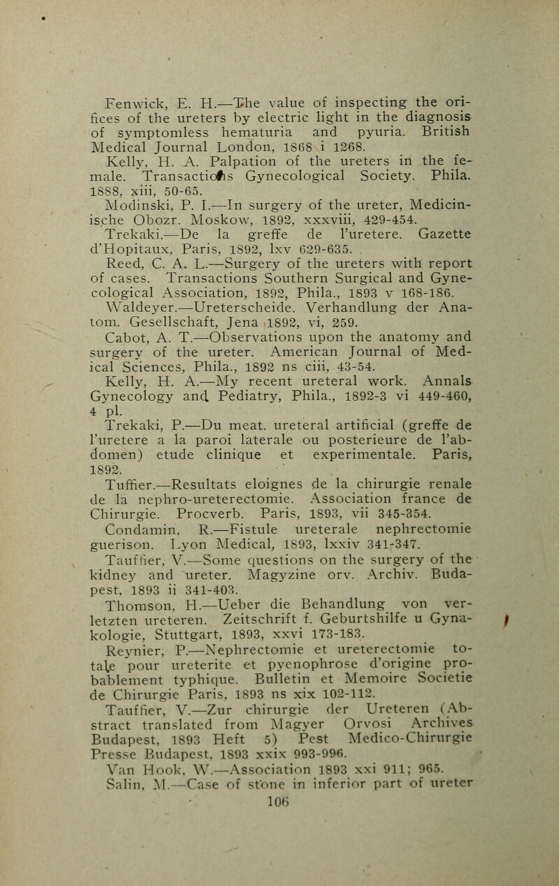 Fenwick, E. H.—The value of inspecting the ori- fices of the ureters by electric light in the diagnosis of symptomless hematuria and pyuria. British Medical Journal London, 1868 i 1268. Kelly, H. A. Palpation of the ureters in the fe- male. Transactions Gynecological Society. Phila. 1888, xiii, 50-65. Modinski, P. I.—In surgery of the ureter, Medicin- ische Obozr. Moskow, 1892, xxxviii, 429-454. Trekaki.—De la greffe de l'uretere. Gazette d'Hopitaux, Paris, 1892, lxv 629-635. . Reed, C. A. L.—Surgery of the ureters with report of cases. Transactions Southern Surgical and Gyne- cological Association, 1892, Phila., 1893 v 168-186. Waldeyer.—Ureterscheide. Verhandlung der Ana- tom. Gesellschaft, Jena 1892, vi, 259. Cabot, A. T.—Observations upon the anatomy and surgery of the ureter. American Journal of Med- ical Sciences, Phila., 1892 ns ciii, 43-54. Kelly, H. A.—My recent ureteral work. Annals Gynecology and Pediatry, Phila., 1892-3 vi 449-460, 4 pi. Trekaki, P.—Du meat, ureteral artificial (greffe de l'uretere a la paroi laterale ou posterieure de l'ab- domen) etude clinique et experimentale. Paris, 1892. Turner.—Resultats eloignes de la chirurgie renale de la nephro-ureterectomie. Association france de Chirurgie. Procverb. Paris, 1893, vii 345-354. Condamin, R.—Fistule ureterale nephrectomie guerison. Lyon Medical, 1893, lxxiv 341-347. Tauftier, V.—Some questions on the surgery of the kidney and ureter. Magyzine orv. Archiv. Buda- pest, 1893 ii 341-403. Thomson, H.—Ueber die Behandlung von ver- letzten ureteren. Zeitschrift f. Geburtshilfe u Gyna- kologie, Stuttgart, 1893, xxvi 173-183. Reynier, P.—Nephrectomie et ureterectomie to- tailfi pour ureterite et pyenophrose d'origine pro- bablement typhique. Bulletin et Memoire Societie de Chirurgie Paris, 1893 ns xix 102-112. Tauffier, V.—Zur chirurgie der Ureteren (Ab- stract translated from Magyer Orvosi Archives Budapest, 1893 Heft 5) Pest Medico-Chirurgie Presse Budapest, 1893 xxix 993-996. Van Hook, W.—Association 1893 xxi 911; 965. Salin, M.—Case of stone in inferior part of ureter
