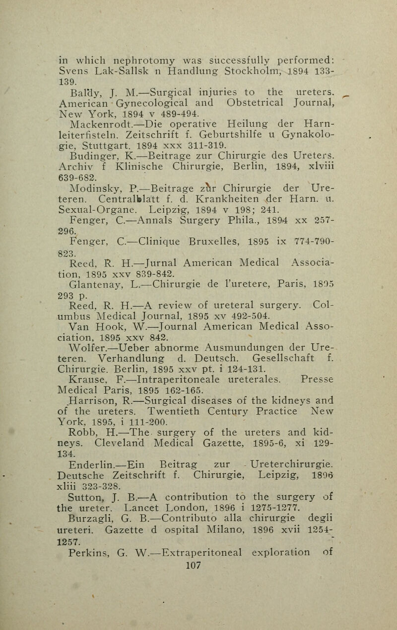 in which nephrotomy was successfully performed: Svens Lak-Sallsk n Handlung Stockholm, 1894 133- 139. Bal'dy, J. M.—Surgical injuries to the ureters. American Gynecological and Obstetrical Journal, New York, 1894 v 489-494. Mackenrodt.—Die operative Heilung der Harn- leiterfisteln. Zeitschrift f. Geburtshilfe u Gynakolo- gie, Stuttgart. 1894 xxx 311-319. Budinger, K.—Beitrage zur Chirurgie des Ureters. Archiv f Klinische Chirurgie, Berlin, 1894, xlviii 639-682. Modinsky, P.—Beitrage zur Chirurgie der Ure- teren. Centralblatt f. d. Krankheiten der Harn. it. Sexual-Organe. Leipzig, 1894 v 198; 241. Fenger, C.—Annals Surgery Phila., 1894 xx 257- 296. Fenger, C—Clinique Bruxelles, 1895 ix 774-790- 823. Reed, R. H.—Jurnal American Medical Associa- tion, 1895 xxv 839-842. Glantenay, L.—Chirurgie de l'uretere, Paris, 1895 293 p. Reed, R. H.—A review of ureteral surgery. Col- umbus Medical Journal, 1895 xv 492-504. Van Hook, W.—Journal American Medical Asso- ciation, 1895 xxv 842. Wolfer.—Ueber abnorme Ausmundungen der Ure- teren. Verhandlung d. Deutsch. Gesellschaft f. Chirurgie. Berlin, 1895 xxv pt. i 124-131. Krause, F.—Intraperitoneale ureterales. Presse Medical Paris, 1895 162-165. Harrison, R.—Surgical diseases of the kidneys and of the ureters. Twentieth Century Practice New York, 1895, i 111-200. Robb, H.—The- surgery of the ureters and kid- neys. Cleveland Medical Gazette, 1895-6, xi 129- 134. Enderlin.—Ein Beitrag zur - Ureterchirurgie. Deutsche Zeitschrift f. Chirurgie, Leipzig, 1896 xliii 323-328. Sutton, J. B.-—A contribution to the surgery of the ureter. Lancet London, 1896 i 1275-1277. Burzagli, G. B.—Contributo alia chirurgie degli ureteri. Gazette d ospital Milano, 1896 xvii 1254- 1257. Perkins, G. W.—Extraperitoneal exploration of