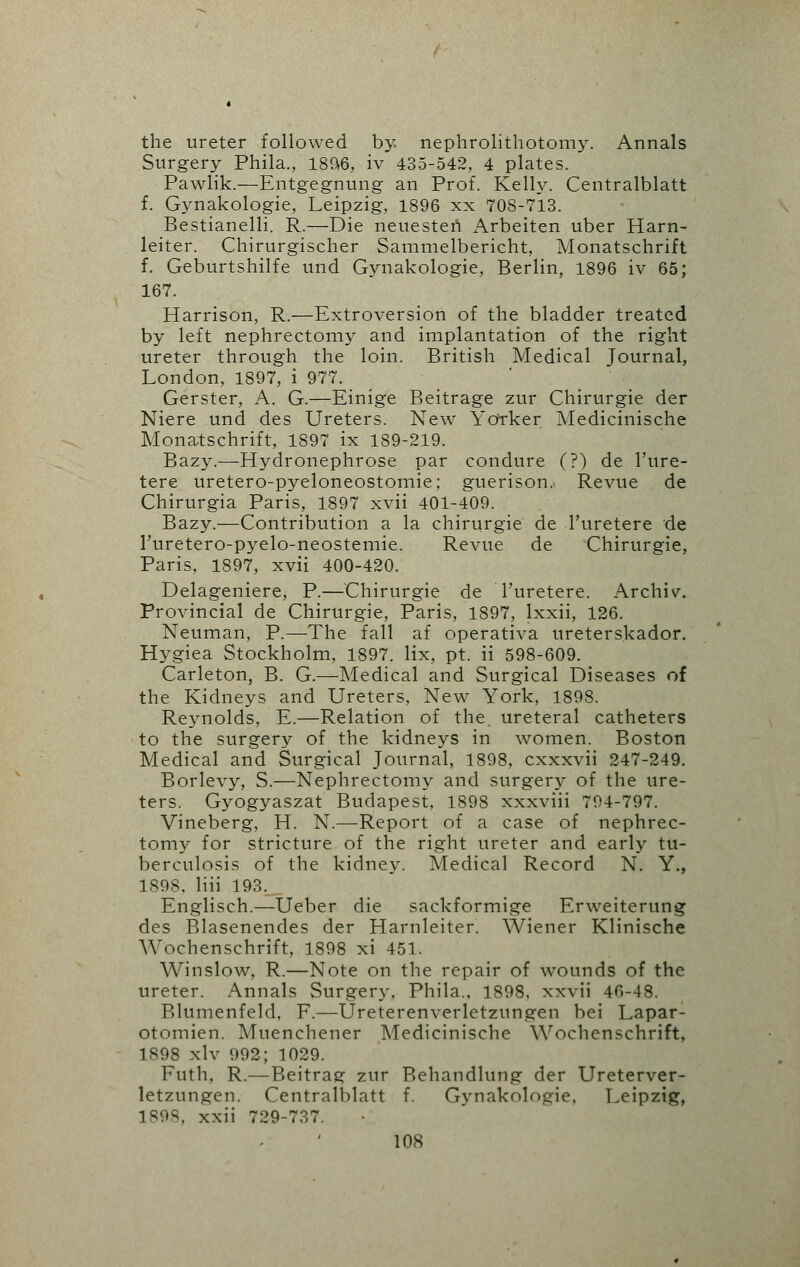 the ureter followed by nephrolithotomy. Annals Surgery Phila., 1896, iv 435-542, 4 plates. Pawlik.—Entgegnung an Prof. Kelly. Centralblatt f. Gynakologie, Leipzig, 1896 xx 708-713. Bestianelli. R.—Die neuesten Arbeiten uber Harn- leiter. Chirurgischer Sammelbericht, Monatschrift f. Geburtshilfe und Gynakologie, Berlin, 1896 iv 65; 167. Harrison, R.—Extroversion of the bladder treated by left nephrectomy and implantation of the right ureter through the loin. British Medical Journal, London, 1897, i 977. Gerster, A. G.—Einige Beitrage zur Chirurgie der Niere und des Ureters. New Yorker Medicinische Monatschrift, 1897 ix 189-219. Bazy.—Hydronephrose par condure (?) de l'ure- tere uretero-pyeloneostomie; guerison.. Revue de Chirurgia Paris, 1897 xvii 401-409. Bazy.—Contribution a la chirurgie de Turetere de l'uretero-pyelo-neostemie. Revue de Chirurgie, Paris, 1897, xvii 400-420. Delageniere, P.—Chirurgie de Turetere. Archiv. Provincial de Chirurgie, Paris, 1897, lxxii, 126. Neuman, P.—The fall af operativa ureterskador. Hygiea Stockholm, 1897. lix, pt. ii 598-609. Carleton, B. G.—Medical and Surgical Diseases of the Kidneys and Ureters, New York, 1898. Reynolds, E.—Relation of the. ureteral catheters to the surgery of the kidneys in women. Boston Medical and Surgical Journal, 1898, cxxxvii 247-249. Borlevy, S.—Nephrectomy and surgery of the ure- ters. Gyogyaszat Budapest, 1898 xxxviii 794-797. Vineberg, H. N.—Report of a case of nephrec- tomy for stricture of the right ureter and early tu- berculosis of the kidney. Medical Record N. Y., 1898. liii 193. Englisch.—Ueber die sackformige Erweiterung des Blasenendes der Harnleiter. Wiener Klinische Wochenschrift, 1898 xi 451. Winslow, R.—Note on the repair of wounds of the ureter. Annals Surgery. Phila., 1898. xxvii 46-48. Blumenfeld, F.—Ureterenverletzungen bei Lapar- otomies Muenchener Medicinische Wochenschrift, 1898 xlv 992; 1029. Futh, R.—Beitrag zur Behandlung der Ureterver- letzungen. Centralblatt f. Gynakologie, Leipzig, 1898, xxii 729-737.