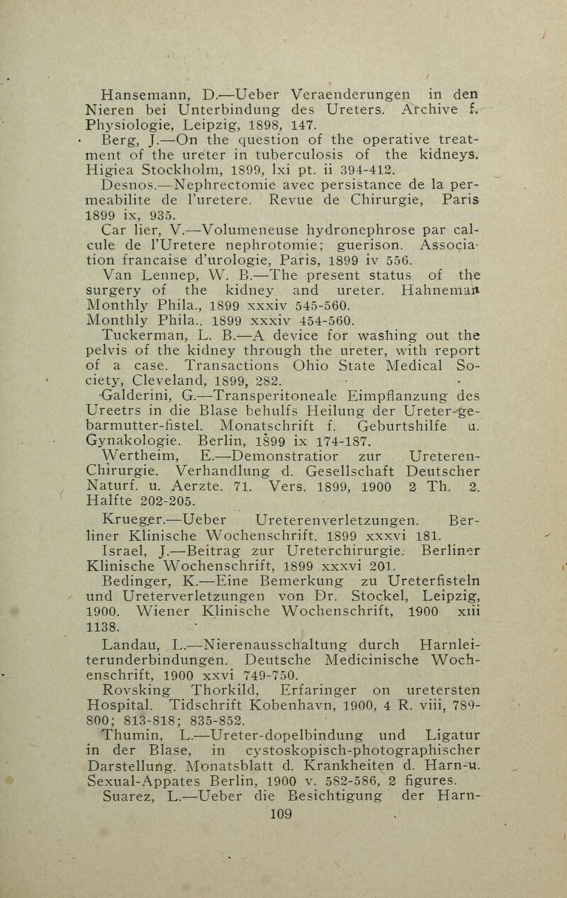 Hansemann, D.-—Ueber Veraenderungen in den Nieren bei Unterbindung des Ureters. Archive f. Physiologie, Leipzig, 1898, 147. Berg, J.—On the question of the operative treat- ment of the ureter in tuberculosis of the kidneys. Higiea Stockholm, 1899, lxi pt. ii 394-412. Desnos.—Nephrectomie avec persistance de la per- meabilite de l'uretere. Revue de Chirurgie, Paris 1899 ix, 935. Car Her, V.—Volumeneuse hydronephrose par cal- cule de l'Uretere nephrotomie; guerison. Associa- tion francaise d'urologie, Paris, 1899 iv 556. Van Lennep, W. B.—The present status of the surgery of the kidney and ureter. Hahneman Monthly Phila., 1899 xxxiv 545-560. Monthly Phila.. 1899 xxxiv 454-560. Tuckerman, L. B.—A device for washing out the pelvis of the kidney through the ureter, with report of a case. Transactions Ohio State Medical So- ciety, Cleveland, 1899, 282. •Galderini, G.—Transperitoneal Eimpflanzung des Ureetrs in die Blase behulfs Heilung der Ureter-ge- barmutter-fistel. Monatschrift f. Geburtshilfe u. Gynakologie. Berlin, 1899 ix 174-187. Wertheim, E.—Demonstra.tior zur Ureteren- Chirurgie. Verhandlung d. Gesellschaft Deutscher Naturf. u. Aerzte. 71. Vers. 1899, 1900 2 Th. 2. Halfte 202-205. Krueger.—Ueber Ureterenverletzungen. Ber- liner Klinische Wochenschrift. 1899 xxxvi 181. Israel, J.—Beitrag zur Ureterchirurgie. Berliner Klinische Wochenschrift, 1899 xxxvi 201. Bedinger, K.—Eine Bemerkung zu Ureterfisteln und Ureterverletzungen von Dr. Stockel, Leipzig, 1900. Wiener Klinische Wochenschrift, 1900 xiii 1138. Landau, L.—Nierenausschaltung durch Harnlei- terunderbindungen. Deutsche Medicinische Woch- enschrift, 1900 xxvi 749-750. Rovsking Thorkild, Erfaringer on uretersten Hospital. Tidschrift Kobenhavn, 1900, 4 R. viii, 789- 800; 813-818; 835-852. Thumin, L.—Ureter-dopelbindung und Ligatur in der Blase, in cystoskopisch-photographischer Darstellung. Monatsblatt d. Krankheiten d. Harn-u. Sexual-Appates Berlin, 1900 v. 582-586, 2 figures. Suarez, L.—Ueber die Besichtigung der Harn-