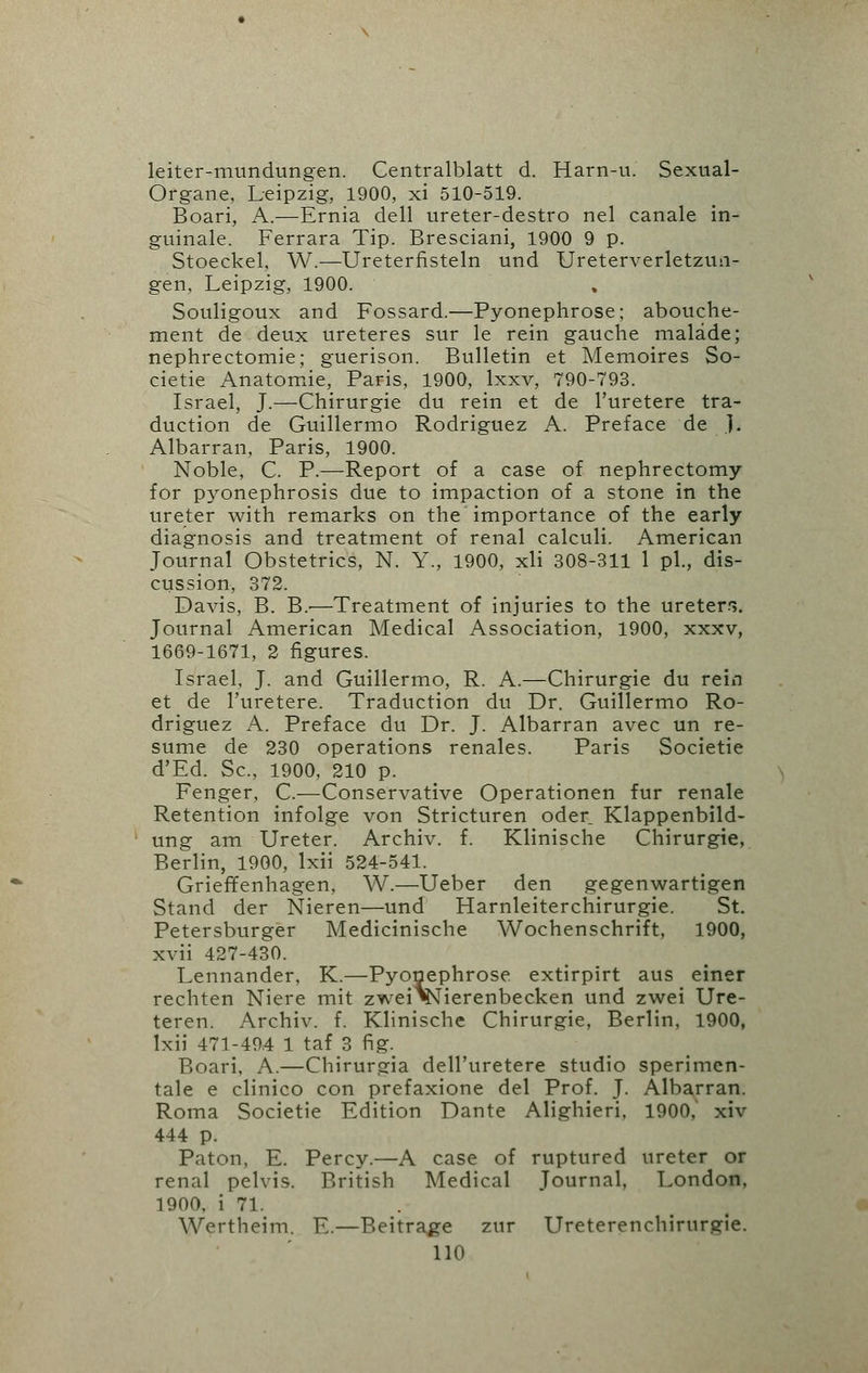 leiter-mundungen. Centralblatt d. Harn-u. Sexual- Organe, Leipzig, 1900, xi 510-519. Boari, A.—Ernia dell ureter-destro nel canale in- guinale. Ferrara Tip. Bresciani, 1900 9 p. Stoeckel, W.—Ureterfisteln und Ureterverletzun- gen, Leipzig, 1900. Souligoux and Fossard.—Pyonephrose; abouche- ment de deux ureteres sur le rein gauche malade; nephrectomie; guerison. Bulletin et Memoires So- cietie Anatomie, Paris, 1900, lxxv, 790-793. Israel, J.—Chirurgie du rein et de l'uretere tra- duction de Guillermo Rodriguez A. Preface de ]. Albarran, Paris, 1900. Noble, C. P.—Report of a case of nephrectomy for pyonephrosis due to impaction of a stone in the ureter with remarks on the importance of the early diagnosis and treatment of renal calculi. American Journal Obstetrics, N. Y., 1900, xli 308-311 1 pi., dis- cussion, 372. Davis, B. B.'—Treatment of injuries to the ureters. Journal American Medical Association, 1900, xxxv, 1669-1671, 2 figures. Israel, J. and Guillermo, R. A.—Chirurgie du rein et de l'uretere. Traduction du Dr. Guillermo Ro- driguez A. Preface du Dr. J. Albarran avec un re- sume de 230 operations renales. Paris Societie d'Ed. Sc, 1900, 210 p. Fenger, C.—Conservative Operationen fur renale Retention infolge von Stricturen oder Klappenbild- ung am Ureter. Archiv. f. Klinische Chirurgie, Berlin, 1900, lxii 524-541. Grieffenhagen, W.—Ueber den gegenwartigen Stand der Nieren—und Harnleiterchirurgie. St. Petersburger Medicinische Wochenschrift, 1900, xvii 427-430. Lennander, K.—Pyonephrose extirpirt aus einer rechten Niere mit zweiVsiierenbecken und zwei Ure- teren. Archiv. f. Klinische Chirurgie, Berlin, 1900, lxii 471-494 1 taf 3 fig. Boari, A.—Chirurgia dell'uretere studio sperimen- tale e clinico con prefaxione del Prof. J. Albarran. Roma Societie Edition Dante Alighieri, 1900. xiv 444 p. Paton, E. Percy.—A case of ruptured ureter or renal pelvis. British Medical Journal, London, 1900, i 71. Wertheim. E.—Beitrage zur Ureterenchirurgie. lid