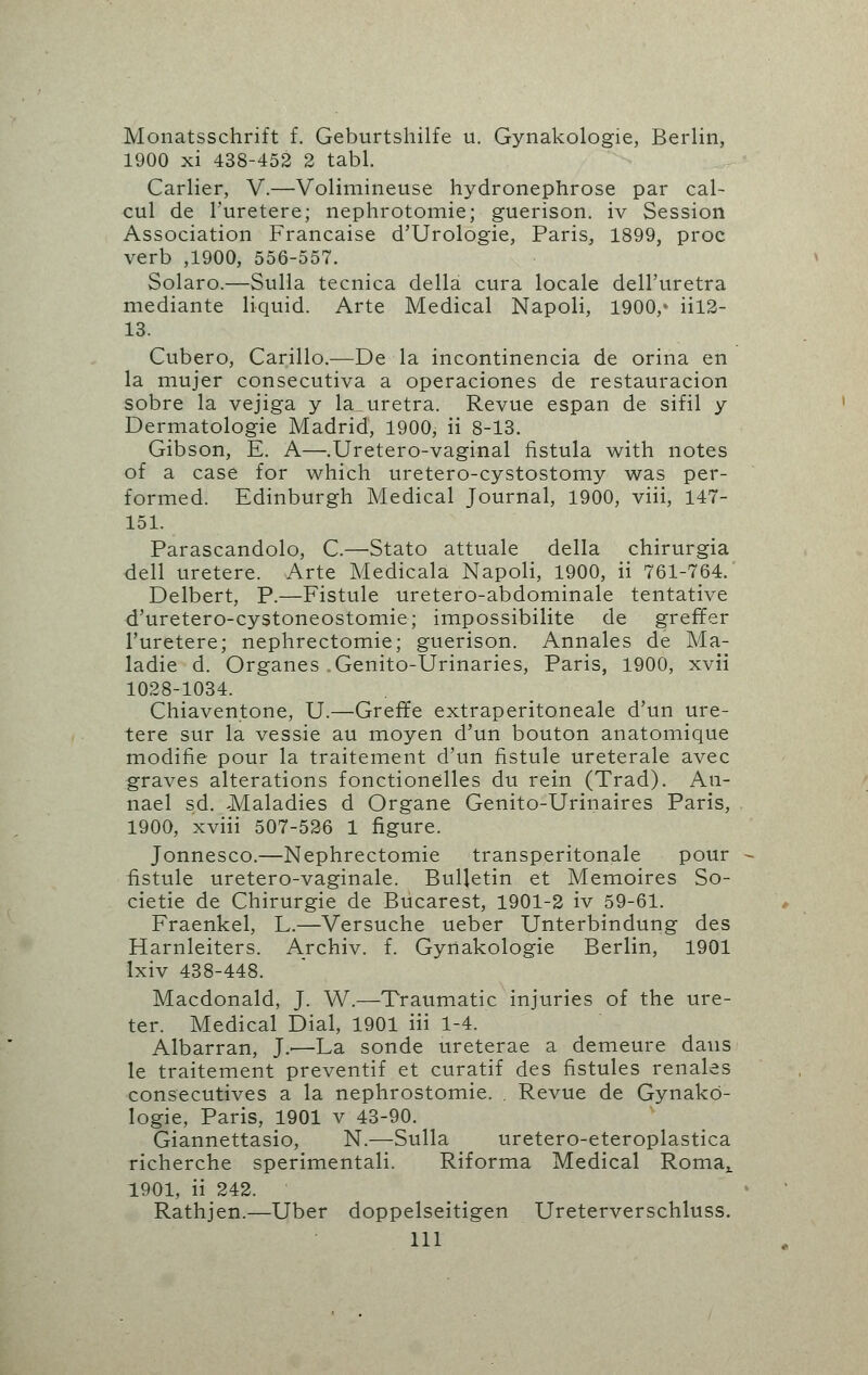 Monatsschrift f. Geburtshilfe u. Gynakologie, Berlin, 1900 xi 438-452 2 tabl. Carlier, V.—Volimineuse hydronephrose par cal- cul de l'uretere; nephrotomie; guerison. iv Session Association Francaise d'Urologie, Paris, 1899, proc verb ,1900, 556-557. Solaro.—Sulla tecnica della cura locale dell'uretra mediante liquid. Arte Medical Napoli, 1900,* iil2- 13. Cubero, Carillo.—De la incontinencia de orina en la mujer consecutiva a operaciones de restauracion sobre la vejiga y la uretra. Revue espan de sifil y Dermatologie Madrid, 1900, ii 8-13. Gibson, E. A—.Uretero-vaginal fistula with notes of a case for which uretero-cystostomy was per- formed. Edinburgh Medical Journal, 1900, viii, 147- 151. Parascandolo, C.—Stato attuale della chirurgia dell uretere. Arte Medicala Napoli, 1900, ii 761-764. Delbert, P.—Fistule uretero-abdominale tentative d'uretero-cystoneostomie; impossibilite de greffer l'uretere; nephrectomie; guerison. Annales de Ma- ladie d. Organes .Genito-Urinaries, Paris, 1900, xvii 1028-1034. Chiaventone, U.—Greffe extraperitoneale d'un ure- tere sur la vessie au moyen d'un bouton anatomique modifie pour la traitement d'un fistule ureterale avec graves alterations fonctionelles du rein (Trad). An- nael sd. Maladies d Organe Genito-Urinaires Paris, 1900, xviii 507-526 1 figure. Jonnesco.—Nephrectomie transperitonale pour fistule uretero-vaginale. Bulletin et Memoires So- cietie de Chirurgie de Bucarest, 1901-2 iv 59-61. Fraenkel, L.—Versuche ueber Unterbindung des Harnleiters. Archiv. f. Gyrtakologie Berlin, 1901 lxiv 438-448. Macdonald, J. W.—Traumatic injuries of the ure- ter. Medical Dial, 1901 iii 1-4. Albarran, ].■—La sonde ureterae a demeure dans le traitement preventif et curatif des fistules renales consecutives a la nephrostomie. . Revue de Gynako- logie, Paris, 1901 v 43-90. Giannettasio, N.—Sulla uretero-eteroplastica richerche sperimentali. Riforma Medical Roma, 1901, ii 242. Rathjen.—Uber doppelseitigen Ureterverschluss. Ill