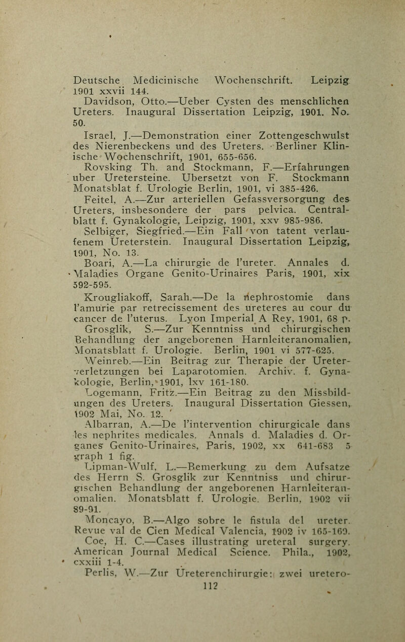 Deutsche Medicinische Wochenschrift. Leipzig 1901 xxvii 144. Davidson, Otto.—Ueber Cysten des menschlichen Ureters. Inaugural Dissertation Leipzig, 1901. No. 50. Israel, J.—Demonstration einer Zottengeschwulst des Nierenbeckens und des Ureters. ■ Berliner Klin- ische Wochenschrift, 1901, 655-656. Rovsking Th. and Stockmann, F.—Erfahrungen uber Uretersteine. Ubersetzt von F. Stockmann Monatsblat f. Urologie Berlin, 1901, vi 385-426. Feitel, A.—Zur arteriellen Gefassversorgung des Ureters, insbesondere der pars pelvica. Central- blatt f. Gynakologie, Leipzig, 1901, xxv 985-986. Selbiger, Siegfried.—Ein Fall von tatent verlau- fenem Ureterstein. Inaugural Dissertation Leipzig, 1901, No. 13. Boari, A.—La chirurgie de l'ureter. Annales d. Maladies Organe Genito-Urinaires Paris, 1901, xix 592-595. Krougliakoff, Sarah.—De la nephrostomie dans 1'amurie par retrecissement des ureteres au cour du cancer de l'uterus. Lyon Imperial A Rev, 1901, 68 p. Grosglik, S.—Zur Kenntniss und chirurgischen Behandlung der angeborenen Harnleiteranomalien, Monatsblatt f. Urologie. Berlin, 1901 vi 577-625. Weinreb.—Ein Beitrag zur Therapie der Ureter- verletzungen bei Laparotomien. Archiv. f. Gyna- kologie, Berlin, •1901, lxv 161-180. Logemann, Fritz.—Ein Beitrag zu den Missbild- ungen des Ureters. Inaugural Dissertation Giessen, \902 Mai, No. 12. ' Albarran, A.—De l'intervention chirurgicale dans les nephrites medicales. Annals d. Maladies d. Or- ganes Genito-Urinaires, Paris, 1902, xx 641-683 5 graph 1 fig. Lipman-Wulf, L.—Bemerkung zu dem Aufsatze des Herrn S. Grosglik zur Kenntniss und chirur- gischen Behandlung der angeborenen Harnleiteran- omalien. Monatsblatt f. Urologie. Berlin, 1902 vii 89-91. Moncayo, B.—Algo sobre le fistula del ureter. Revue val de Cien Medical Valencia, 1902 iv 165-169. Coe, H. C.—Cases illustrating ureteral surgery. American Journal Medical Science. Phila., 1902, cxxiii 1-4. Perlis, W.—Zur Ureterenchirurgie: zwei uretera- ls