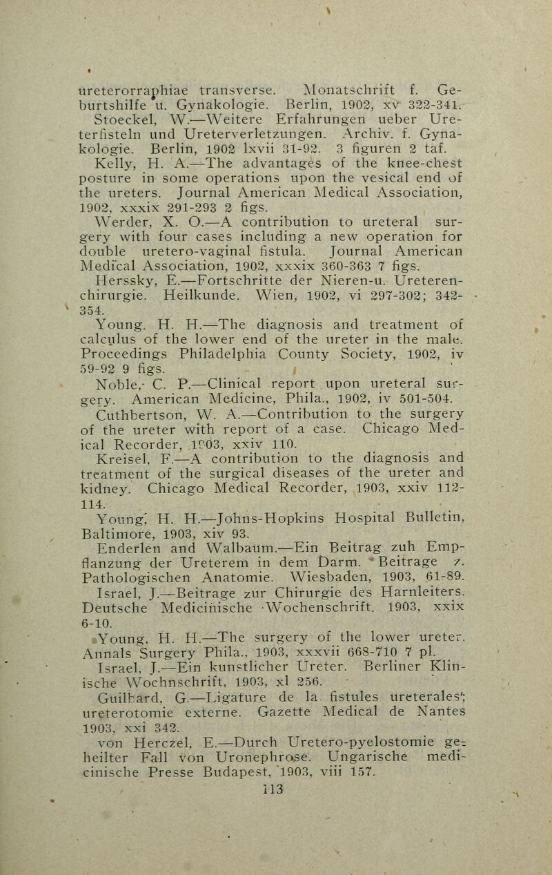 ureterorraphiae transverse. Monatschrift f. Ge- bnrtshilfe u. Gynakologie. Berlin, 1902, xv 322-341. Stoeckel, W.'—Weitere Erfahrungen ueber Ure- terfisteln und Ureterverletzungen. Archiv. f. Gyna- kologie. Berlin, 1902 lxvii 31-92. 3 figuren 2 taf. Kelly, H. A.—The advantages of the knee-chest posture in some operations upon the vesical end of the ureters. Journal American Medical Association, 1902, xxxix 291-293 2 figs. Werder, X. O.—A contribution to ureteral sur- gery with four cases including a new operation for double uretero-vaginal fistula. Journal American Medical Association, 1902, xxxix 360-363 7 figs. Herssky, E.—Fortschritte der Nieren-u. Ureteren- chirurgie. Heilkunde. Wien, 1902, vi 297-302; 342- 354. Young. H. H.—The diagnosis and treatment of calculus of the lower end of the ureter in the male. Proceedings Philadelphia County Society, 1902, iv 59-92 9 figs. Noble,- C. P.—Clinical report upon ureteral sur- gery. American Medicine, Phila., 1902, iv 501-504. Cuthbertson, W. A.—Contribution to the surgery of the ureter with report of a case. Chicago Med- ical Recorder, 1003, xxiv 110. Kreisel, F.—A contribution to the diagnosis and treatment of the surgical diseases of the ureter and kidney. Chicago Medical Recorder, 1903, xxiv 112- 114. Young; H. H.—Johns-Hopkins Hospital Bulletin, Baltimore, 1903, xiv 93. Enderlen and Walbaum.—Ein Beitrag zuh Emp- flanzung der Ureterem in dem Darm. ' Beitrage /. Pathologischen Anatomic Wiesbaden, 1903, 61-89. Israel, J.—Beitrage zur Chirurgie des Harnleiters. Deutsche Medicinische ■Wochenschrift. 1903, xxix 6-10. j-Young, H. H.—The surgery of the lower ureter. Annals Surgery Phila., 1903, xxxvii 668-710 7 pi. Israel, J.—Ein kunstlicher Ureter. Berliner Klin- ische Wochnschrift, 1903, xl 256. Guilbard. G.—Ligature de la. fistules ureterales'; ureterotomie externe. Gazette Medical de Nantes 1903, xxi 342. von Herczel, E.—Durch Uretero-pyelostomie ge-. heilter Fall von Uronephrose. Ungarische medi- cinische Presse Budapest, 1903, viii 157.
