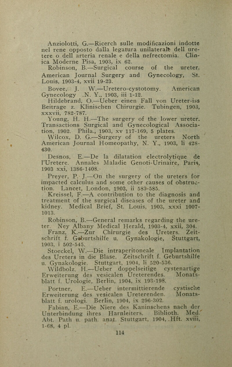 Anziolotti, G.—Ricerch sulle modificazioni indotte nel rene opposto dalla legatura unilateral^ dell ure- tere o dell arteria renale e della nefrectomia. Clin- ica Moderne Pisa, 1903, ix 62. Robinson, B.—Surgical course of the ureter. American Journal Surgery and Gynecology, St. Louis, 1903-4, xvii 19-23. Bovee, J. W.—Uretero-cystotomy. American Gynecology .N. Y., 1903, iii 1-12. Hildebrand, O.—Ueber einen Fall von Ureter-iss Beitrage z. Klinischen Chirurgie. Tubingen, 1903, xxxvii, 782-787. Young, H. H.—The surgery of the lower ureter. Transactions Surgical and Gynecological Associa- tion, 1902. Phila., 1903, xv 117-169, 5 plates. Wilcox, D. G.'—Surgery of the ureters North American Journal Homeopathy, N. Y., 1903, li 428- 430. Desnos, E.—De la dilatation electrolytique de l'Uretere. Annales Maladie Genoti-Urinaire, Paris, 1903 xxi, 1386-1408. Preyer, P. J.—On the surgery of the ureters for impacted calculus and some other causes of obstruc- tion. Lancet, London, 1903, ii 583-585. Kreissel, F.—A contribution to the diagnosis and treatment of the surgical diseases of the ureter and kidney. Medical Brief, St. Louis. 1903, xxxi 1007- 1013. Robinson, B.—General remarks regarding the ure- ter. Ney Albany Medical Herald, 1903-4, xxii, 304. Franz, K.—Zur Chirurgie des Ureters. Zeit- schrift f. Gaburtshilfe u. Gynakologie, Stuttgart, 1903, i 502-545. Stoeckel, W.—Die intraperitoneal Implantation des Ureters in die Blase. Zeitschrift f. Geburtshilfe u. Gynakologie. Stuttgart, 1904, li 520-536. Wildbolz. H.—Ueber doppelseitige cystenartige Erweiterung des vesicalen Ureterendes. Monats- blatt f. Urologie, Berlin, 1904, ix 193-198. Portner, E.—Ueber intermittierende cystische Erweiterung des vesicalen Ureterenden. Monats- blatt f. urologi. Berlin, 1904. ix 296-302. Fabian, E.—Die Niere des Kaninschens nach der Unterbindung ihres Llarnleiters. Biblioth. Mod Abt. Path u. path. anat. Stuttgart. 1904, .Hft. xviii. 1-68, 4 pi. '